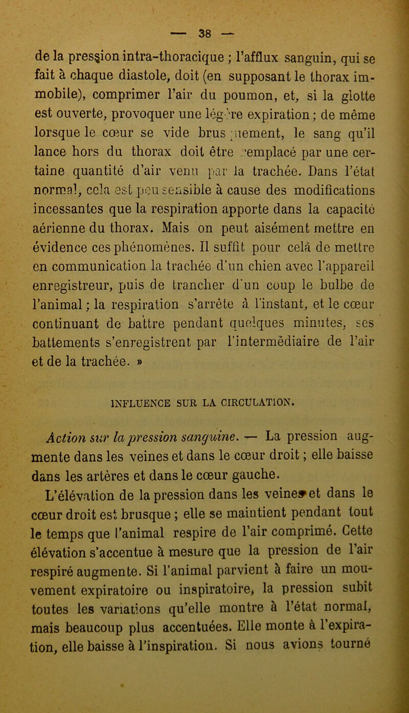 de la pression intra-thoracique ; l’afflux sanguin, qui se fait à chaque diastole, doit (en supposant le thorax im- mobile), comprimer l’air du poumon, et, si la glotte est ouverte, provoquer une légère expiration ; de même lorsque le cœur se vide brusquement, le sang qu’il lance hors du thorax doit être remplacé par une cer- taine quantité d’air venu par la trachée. Dans l’état normal, cela est peu sensible à cause des modifications incessantes que la respiration apporte dans la capacité aérienne du thorax. Mais on peut aisément mettre en évidence ces phénomènes. Il suffit pour cela de mettre en communication la trachée d’un chien avec l’appareil enregistreur, puis de trancher d'un coup le bulbe de l’animal ; la respiration s’arrête à l’instant, et le cœur continuant de battre pendant quelques minutes, ses battements s’enregistrent par l’intermédiaire de l’air et de la trachée. » INFLUENCE SUR LA CIRCULATION. Action sur la pression sanguine. — La pression aug- mente dans les veines et dans le cœur droit ; elle baisse dans les artères et dans le cœur gauche. L’élévation de la pression dans les veine» et dans le cœur droit est brusque ; elle se maintient pendant tout le temps que l’animal respire de l’air comprimé. Cette élévation s’accentue à mesure que la pression de l’air respiré augmente. Si l’animal parvient à faire un mou- vement expiratoire ou inspiratoire* la pression subit toutes les variations qu’elle montre à l’état normal, mais beaucoup plus accentuées. Elle monte à l’expira- tion, elle baisse à l’inspiration. Si nous avions tourné