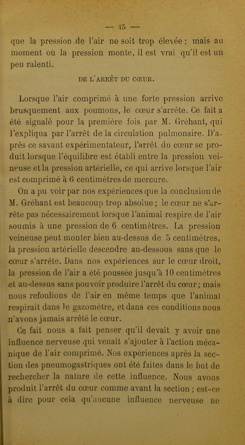 que la pression de l’air ne soit trop élevée ; mais au moment où la pression monte, il est vrai qu’il est un peu ralenti. DE L ARRET DU CŒUR. Lorsque l’air comprimé à une forte pression arrive brusquement aux poumons, le cœur s’arrête. Ce fait a été signalé pour la première fois par M. Gréhant, qui l’expliqua par l’arrêt de la circulation pulmonaire. D’a- près ce savant expérimentateur, l’arrêt du cœur se pro- duit lorsque l’équilibre est établi entre la pression vei- neuse et la pression artérielle, ce qui arrive lorsque l’air est comprimé à 6 centimètres de mercure. On a pu voir par nos expériences que la conclusion de M. Gréhant est beaucoup trop absolue; le cœur ne s’ar- rête pas nécessairement lorsque l’animal respire de l’air soumis à une pression de 6 centimètres. La pression veineuse peut monter bien au-dessus de 5 centimètres, la pression artérielle descendre au-dessous sans que le cœur s’arrête. Dans nos expériences sur le cœur droit, la pression de l’air a été poussée jusqu’à 10 centimètres et au-dessus sans pouvoir produire l’arrêt du cœur; mais nous refoulions de l’air en môme temps que l’animal respirait dans Je gazomètre, et dans ces conditions nous n’avons jamais arrêté le cœur. Ce fait nous a fait penser qu’il devait y avoir une influence nerveuse qui venait s’ajouter à l’action méca- nique de l’air comprimé. Nos expériences après la sec- tion des pneumogastriques ont été faites dans le but de rechercher la nature de cette influence. Nous avons produit l’arrêt du cœur comme avant la section ; est-ce à dire pour cela qu’aucune influence nerveuse ne