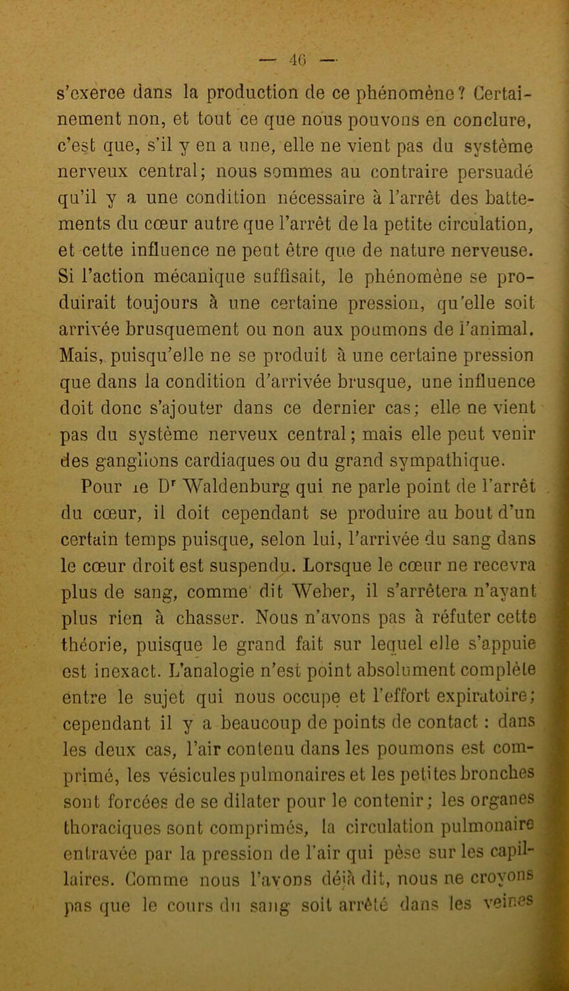 s’exerce dans la production de ce phénomène? Certai- nement non, et tout ce que nous pouvons en conclure, c’est que, s’il y en a une, elle ne vient pas du système nerveux central; nous sommes au contraire persuadé qu’il y a une condition nécessaire à l’arrêt des batte- ments du cœur autre que l’arrêt de la petite circulation, et cette influence ne peut être que de nature nerveuse. Si l’action mécanique suffisait, le phénomène se pro- duirait toujours à une certaine pression, qu’elle soit arrivée brusquement ou non aux poumons de l’animal. Mais, puisqu’elle ne se produit à une certaine pression que dans la condition d’arrivée brusque, une influence doit donc s’ajouter dans ce dernier cas; elle ne vient pas du système nerveux central ; mais elle peut venir des ganglions cardiaques ou du grand sympathique. Pour ie Dr Waldenburg qui ne parle point de l’arrêt du cœur, il doit cependant se produire au bout d’un certain temps puisque, selon lui, l’arrivée du sang dans le cœur droit est suspendu. Lorsque le cœur ne recevra plus de sang, comme dit Weber, il s’arrêtera n’avant plus rien à chasser. Nous n’avons pas à réfuter cette théorie, puisque le grand fait sur lequel elle s’appuie est inexact. L’analogie n’est point absolument complète entre le sujet qui nous occupe et l’effort expiratoire; cependant il y a beaucoup de points de contact : dans les deux cas, l’air contenu dans les poumons est com- primé, les vésicules pulmonaires et les petites bronches sont forcées de se dilater pour le contenir; les organes thoraciques sont comprimés, la circulation pulmonaire entravée par la pression de l'air qui pèse sur les capil- laires. Comme nous l’avons déjà dit, nous ne croyons pas que le cours du sang soit arrêté dans les veines j