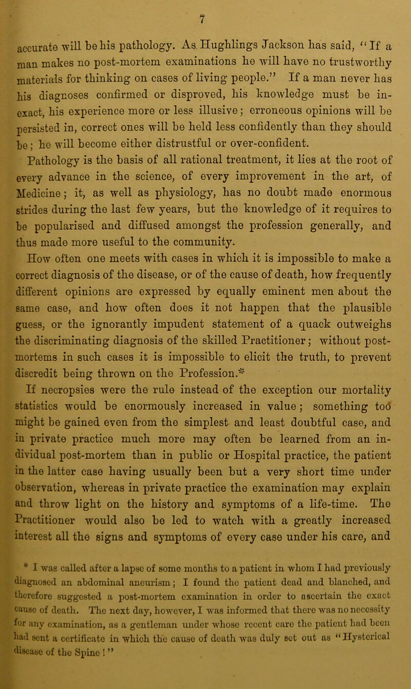 1 accurate will beliis pathology. As.Hughlings Jackson has said, “If a man makes no post-mortem examinations he will have no trustworthy materials for thinking on cases of living people.” If a man never has his diagnoses confirmed or disproved, his knowledge must be in- exact, his experience more or less illusive; erroneous opinions will be persisted in, correct ones will be held less confidently than they should be; he will become either distrustful or over-confident. Pathology is the basis of all rational treatment, it lies at the root of every advance in the science, of every improvement in the art, of Medicine; it, as well as physiology, has no doubt made enormous strides during the last few years, but the knowledge of it requires to be popularised and diffused amongst the profession generally, and thus made more useful to the community. How often one meets with cases in which it is impossible to make a correct diagnosis of the disease, or of the cause of death, how frequently different opinions are expressed by equally eminent men about the same case, and how often does it not happen that the plausible guess, or the ignorantly impudent statement of a quack outweighs the discriminating diagnosis of the skilled Practitioner; without post- mortems in such cases it is impossible to elicit the truth, to prevent discredit being thrown on the Profession.* If necropsies were the rule instead of the exception our mortality statistics would be enormously increased in value ; something tod might be gained even from the simplest and least doubtful case, and in private practice much more may often be learned from an in- dividual post-mortem than in public or Hospital practice, the patient in the latter case having usually been but a very short time under observation, whereas in private practice the examination may explain and throw light on the history and symptoms of a life-time. The Practitioner would also be led to watch with a greatly increased interest all the signs and symptoms of every case under his care, and * I was called after a lapse of some months to a patient in whom I had previously diagnosed an abdominal aneurism; I found tlio patient dead and blanched, and therefore suggested a post-mortem examination in order to ascertain the exact cause of death. The next day, however, I was informed that there was no necessity for any examination, as a gentleman under whoso recent care the patient had been had sent a certificate in which the cause of death was duly set out as “ Hysterical disease of the Spine ! ”