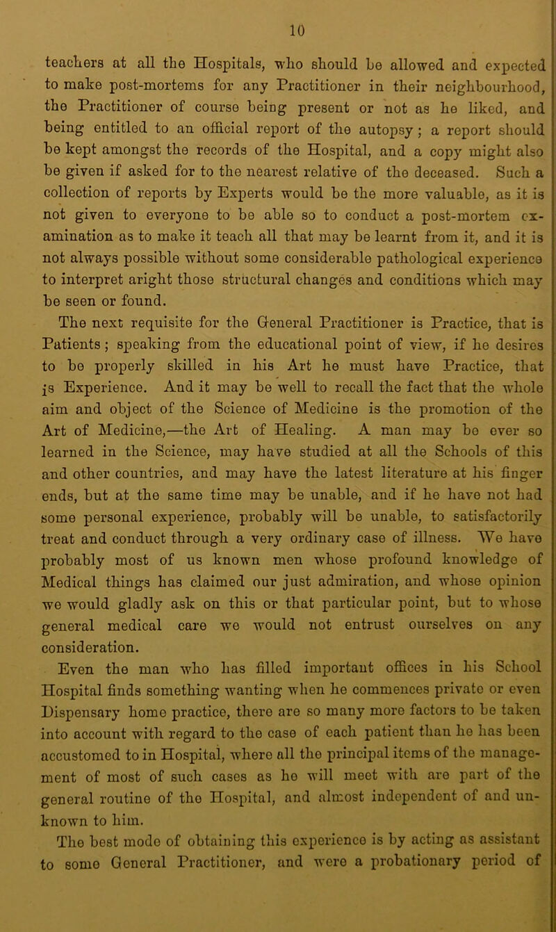 teachers at all the Hospitals, who should he allowed and expected to make post-mortems for any Practitioner in their neighbourhood, the Practitioner of course being present or not as he liked, and being entitled to an official report of the autopsy ; a report should be kept amongst the records of the Hospital, and a copy might also be given if asked for to the nearest relative of the deceased. Such a collection of reports by Experts would be the more valuable, as it is not given to everyone to be able so to conduct a post-mortem ex- amination as to make it teach all that may be learnt from it, and it is not always possible without some considerable pathological experience to interpret aright those structural changes and conditions which may be seen or found. The next requisite for the General Practitioner is Practice, that is ; Patients; speaking from the educational point of view, if he desires to bo properly skilled in his Art he must have Practice, that js Experience. And it may be well to recall the fact that the whole aim and object of the Science of Medicine is the promotion of the Art of Medicine,—the Art of Healing. A man may bo over so learned in the Science, may have studied at all the Schools of this and other countries, and may have the latest literature at his finger ends, but at the same time may be unable, and if he have not had some personal experience, probably will be unable, to satisfactorily treat and conduct through a very ordinary case of illness. We have probably most of us known men whose profound knowledge of Medical things has claimed our just admiration, and whose opinion we would gladly ask on this or that particular point, but to whose general medical care we would not entrust ourselves on any consideration. Even the man who has filled important offices in his School Hospital finds something wanting when he commences private or even Dispensary home practice, there are so many more factors to be taken into account with regard to the case of each patient than he has been accustomed to in Hospital, whero all the principal items of the manage- ment of most of such cases as ho will meet with are part of the general routine of tho Hospital, and almost independent of and un- known to him. The best mode of obtaining this experience is by acting as assistant to somo General Practitioner, and were a probationary period of