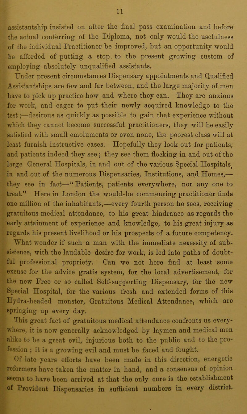 assistantship insisted on after the final pass examination and before the actual conferring of the Diploma, not only would the usefulness of the individual Practitioner be improved, but an opportunity would be afforded of putting a stop to the present growing custom of employing absolutely unqualified assistants. Under present circumstances Dispensary appointments and Qualified Assistantships are few and far between, and the large majority of men have to pick up practice how and where they can. They are anxious for work, and eager to put their newly acquired knowledge to the test;—desirous as quickly as possible to gain that experience without which they cannot become successful practitioners, they will be easily satisfied with small emoluments or even none, the poorest class will at least furnish instructive cases. Hopefully they look out for patients, and patients indeed they see ; they see them flocking in and out of the large General Hospitals, in and out of the various Special Hospitals^ in and out of the numerous Dispensaries, Institutions, and Homes,— they see in fact—“Patients, patients everywhere, nor any one to treat.” Here in London the would-be commencing practitioner finds one million of the inhabitants,—every fourth person he sees, receiving gratuitous medical attendance, to his great hindrance as regards the early attainment of experience and knowledge, to his great injury as regards his present livelihood or his prospects of a future competency. What 'wonder if such a man with the immediate necessity of sub- sistence, with the laudable desire for work, is led into paths of doubt- ful professional propriety. Can we not here find at least some excuse for the advice gratis system, for the local advertisement, for the new Free or so called Self-supporting Dispensary, for the new Special Hospital, for the various fresh and extended forms of this Hydra-headed monster, Gratuitous Medical Attendance, which are springing up every day. This great fact of gratuitous medical attendance confronts us every- where, it is now generally acknowledged by laymen and medical men aliko to be a great evil, injurious both to the public and to tho pro- fession ; it is a growing evil and must be faced and fought. Of late years efforts have been made in this direction, energetic reformers havo takon tho matter in hand, and a consensus of opinion seems to havo boou arrived at that the only cure is tho establishment of Provident Dispensaries in sufficient numbers in every district.