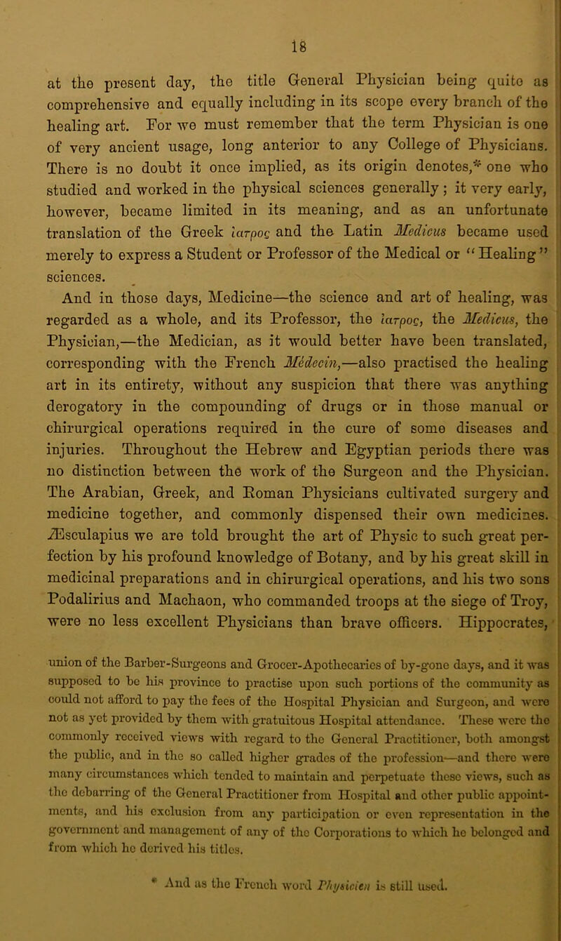 at the present clay, the title General Physician being quite as comprehensive and equally including in its scope every branch of the healing art. For we must remember that the term Physician is one of very ancient usage, long anterior to any College of Physicians. There is no doubt it once implied, as its origin denotes,* one who studied and worked in the physical sciences generally ; it very early, however, became limited in its meaning, and as an unfortunate translation of the Greek larpog and the Latin Medicus became used merely to express a Student or Professor of the Medical or “ Healing ” sciences. And in those days, Medicine—the science and art of healing, was regarded as a whole, and its Professor, the larpog, the Medicus, the Physician,—the Medician, as it would better have been translated, corresponding with the French Medecin,—also practised the healing art in its entirety, without any suspicion that there was anything derogatory in the compounding of drugs or in those manual or chirurgical operations required in the cure of some diseases and injuries. Throughout the Hebrew and Egyptian periods there was no distinction between the work of the Surgeon and the Physician. The Arabian, Greek, and Homan Physicians cultivated surgery and medicine together, and commonly dispensed their own medicines. iEsculapius we are told brought the art of Physic to such great per- fection by his profound knowledge of Botany, and by his great skill in medicinal preparations and in chirurgical operations, and his two sons Podalirius and Machaon, who commanded troops at the siege of Troy, were no less excellent Physicians than brave officers. Hippocrates, union of the Barber-Surgeons and Grocer-Apothecaries of by-gone days, and it was supposed to be liis province to practise upon such portions of the community as could not afford to pay the fees of the Hospital Physician and Surgeon, and were not as yet provided by them with gratuitous Hospital attendance. These were the commonly received views with regard to the General Practitioner, both amongst the public, and in the so called higher grades of the profession—and there were many circumstances which tended to maintain and perpetuate these views, such as the debarring of the General Practitioner from Hospital and other public appoint- ments, and his exclusion from any participation or even representation in the government and management of any of the Corporations to which ho belonged and from which he derived his titles. * And as the French word Physicien is still Used.