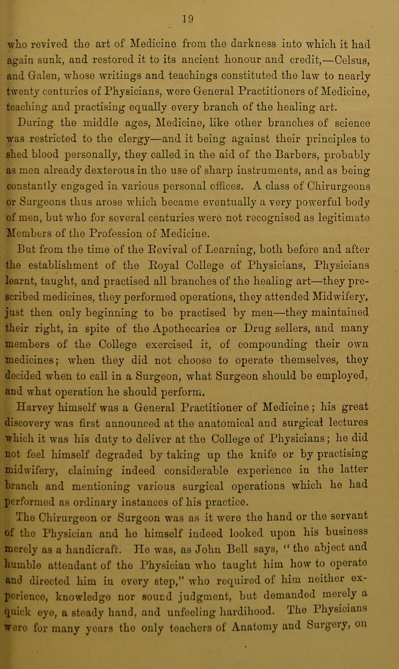 who revived the art of Medicine from the darkness into which it had again sunk, and restored it to its ancient honour and credit,—Celsus, and Galen, whose writings and teachings constituted the law to nearly twenty centuries of Physicians, wore General Practitioners of Medicine, teaching and practising equally every branch of the healing art. During the middle ages, Medicine, like other branches of science was restricted to the clergy—and it being against their principles to shed blood personally, they called in the aid of the Barbers, probably as men already dexterous in the use of sharp instruments, and as being constantly engaged in various personal offices. A class of Chirurgeons or Surgeons thus arose which became eventually a very powerful body of men, but who for several centuries were not recognised as legitimate Members of the Profession of Medicine. But from the time of the Pevival of Learning, both before and after the establishment of the Poyal College of Physicians, Physicians learnt, taught, and practised all branches of the healing art—they pre- scribed medicines, they performed operations, they attended Midwifery, just then only beginning to be practised by men—they maintained their right, in spite of the Apothecaries or Drug sellers, and many members of the College exercised it, of compounding their own medicines; when they did not choose to operate themselves, they decided when to call in a Surgeon, what Surgeon should be employed, and what operation he should perform. Harvey himself was a General Practitioner of Medicine ; his great discovery was first announced at the anatomical and surgical lectures which it was his duty to deliver at the College of Physicians; he did not feel himself degraded by taking up the knife or by practising midwifery, claiming indeed considerable experience in the latter branch and mentioning various surgical operations which he had performed as ordinary instances of his practice. The Chirurgeon or Surgeon was as it were the hand or the servant of the Physician and ho himself iudoed looked upon his business merely as a handicraft. Ho was, as John Bell says, “ the abject and humble attendant of the Physician who taught him how to operate and directed him in ovory step,” who required of him neither ex- perience, knowledge nor sound judgment, but demanded merely a quick eye, a steady hand, and unfeeling hardihood. The Physicians woro for many years tho only teachers of Anatomy and Surgery, on