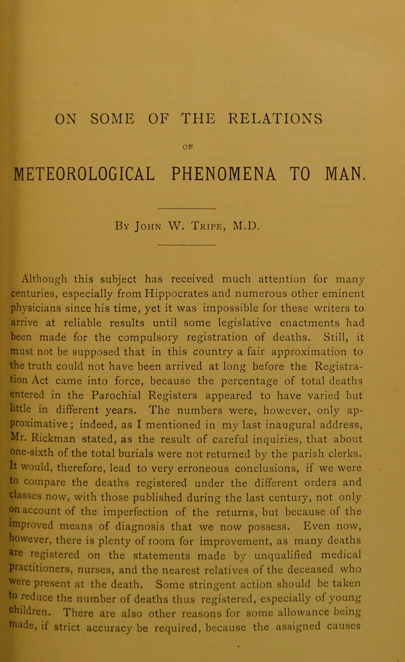 ON SOME OF THE RELATIONS OF METEOROLOGICAL PHENOMENA TO MAN. By John W. Tripe, M.D. Although this subject has received much attention for many centuries, especially from Hippocrates and numerous other eminent physicians since his time, yet it was impossible for these writers to arrive at reliable results until some legislative enactments had been made for the compulsory registration of deaths. Still, it must not be supposed that in this country a fair approximation to the truth could not have been arrived at long before the Registra- tion Act came into force, because the percentage of total deaths entered in the Parochial Registers appeared to have varied but little in different years. The numbers were, however, only ap- proximative ; indeed, as I mentioned in my last inaugural address, Mr. Rickman stated, as the result of careful inquiries, that about one-sixth of the total burials were not returned by the parish clerks. It would, therefore, lead to very erroneous conclusions, if we were to compare the deaths registered under the different orders and classes now, with those published during the last century, not only on account of the imperfection of the returns, but because of the improved means of diagnosis that we now possess. Even now, however, there is plenty of room for improvement, as many deaths are registered on the statements made by unqualified medical Practitioners, nurses, and the nearest relatives of the deceased who Were present at the death. Some stringent action should be taken to reduce the number of deaths thus registered, especially of young children. There are also other reasons for some allowance being niade, if strict accuracy be required, because the assigned causes