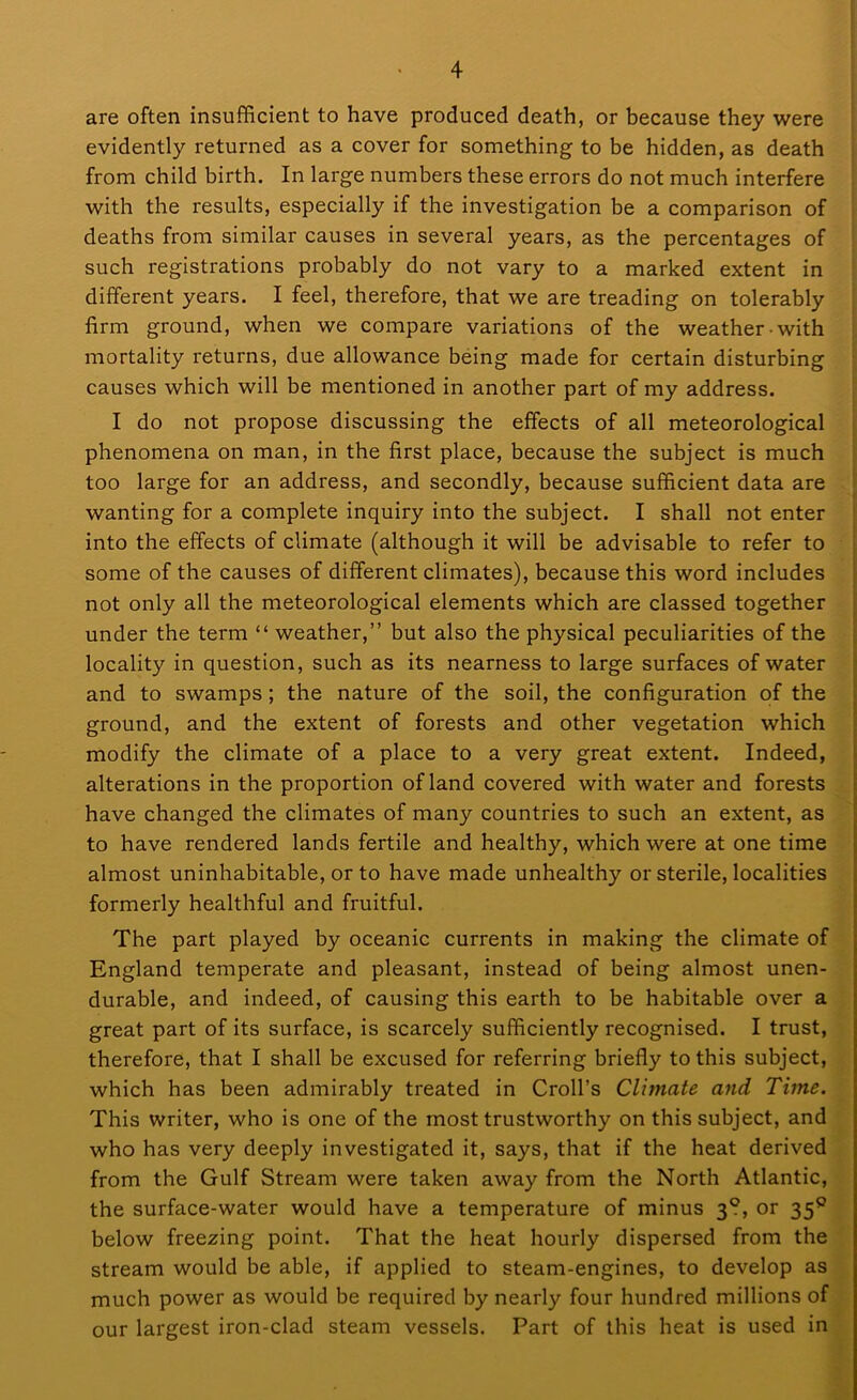 are often insufficient to have produced death, or because they were evidently returned as a cover for something to be hidden, as death from child birth. In large numbers these errors do not much interfere with the results, especially if the investigation be a comparison of deaths from similar causes in several years, as the percentages of such registrations probably do not vary to a marked extent in different years. I feel, therefore, that we are treading on tolerably firm ground, when we compare variations of the weather with mortality returns, due allowance being made for certain disturbing causes which will be mentioned in another part of my address. I do not propose discussing the effects of all meteorological phenomena on man, in the first place, because the subject is much too large for an address, and secondly, because sufficient data are wanting for a complete inquiry into the subject. I shall not enter into the effects of climate (although it will be advisable to refer to some of the causes of different climates), because this word includes not only all the meteorological elements which are classed together under the term “ weather,” but also the physical peculiarities of the locality in question, such as its nearness to large surfaces of water and to swamps; the nature of the soil, the configuration of the ground, and the extent of forests and other vegetation which modify the climate of a place to a very great extent. Indeed, alterations in the proportion of land covered with water and forests have changed the climates of many countries to such an extent, as to have rendered lands fertile and healthy, which were at one time almost uninhabitable, or to have made unhealthy or sterile, localities formerly healthful and fruitful. The part played by oceanic currents in making the climate of England temperate and pleasant, instead of being almost unen- durable, and indeed, of causing this earth to be habitable over a great part of its surface, is scarcely sufficiently recognised. I trust, therefore, that I shall be excused for referring briefly to this subject, which has been admirably treated in Croll’s Climate and Time. This writer, who is one of the most trustworthy on this subject, and who has very deeply investigated it, says, that if the heat derived from the Gulf Stream were taken away from the North Atlantic, the surface-water would have a temperature of minus 3?, or 35° below freezing point. That the heat hourly dispersed from the stream would be able, if applied to steam-engines, to develop as much power as would be required by nearly four hundred millions of our largest iron-clad steam vessels. Part of this heat is used in