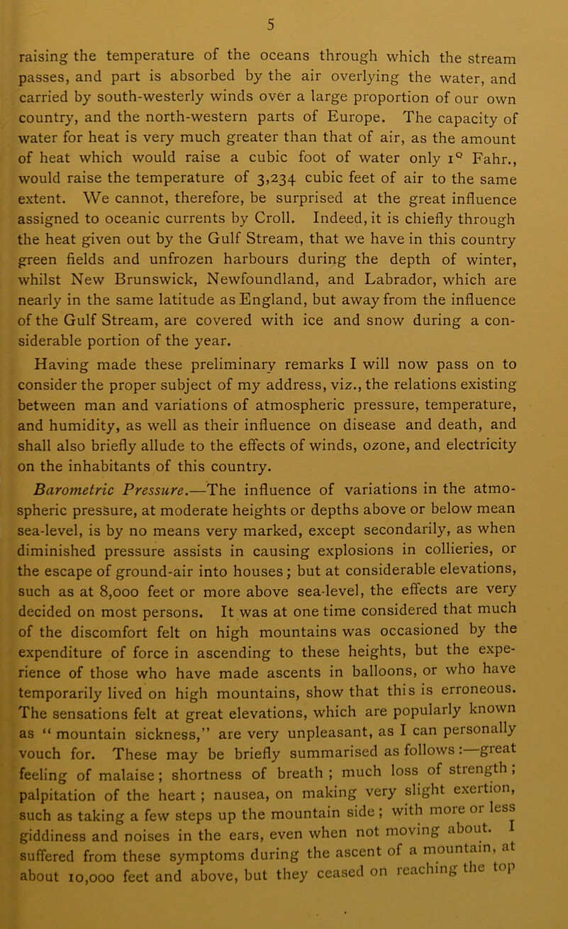 raising the temperature of the oceans through which the stream passes, and part is absorbed by tho air overlying the water, and carried by south-westerly winds over a large proportion of our own country, and the north-western parts of Europe. The capacity of water for heat is very much greater than that of air, as the amount of heat which would raise a cubic foot of water only iQ Fahr., would raise the temperature of 3,234 cubic feet of air to the same extent. We cannot, therefore, be surprised at the great influence assigned to oceanic currents by Croll. Indeed, it is chiefly through the heat given out by the Gulf Stream, that we have in this country green fields and unfrozen harbours during the depth of winter, whilst New Brunswick, Newfoundland, and Labrador, which are nearly in the same latitude as England, but away from the influence of the Gulf Stream, are covered with ice and snow during a con- siderable portion of the year. Having made these preliminary remarks I will now pass on to consider the proper subject of my address, viz., the relations existing between man and variations of atmospheric pressure, temperature, and humidity, as well as their influence on disease and death, and shall also briefly allude to the effects of winds, ozone, and electricity on the inhabitants of this country. Barometric Pressure.—The influence of variations in the atmo- spheric pressure, at moderate heights or depths above or below mean sea-level, is by no means very marked, except secondarily, as when diminished pressure assists in causing explosions in collieries, or the escape of ground-air into houses; but at considerable elevations, such as at 8,000 feet or more above sea-level, the effects are very decided on most persons. It was at one time considered that much of the discomfort felt on high mountains was occasioned by the expenditure of force in ascending to these heights, but the expe- rience of those who have made ascents in balloons, or who have temporarily lived on high mountains, show that this is erroneous. The sensations felt at great elevations, which are popularly known as “ mountain sickness,” are very unpleasant, as I can personally vouch for. These may be briefly summarised as follows: gioat feeling of malaise; shortness of breath ; much loss of strength , palpitation of the heart ; nausea, on making very slight exeition, such as taking a few steps up the mountain side ; with more or less giddiness and noises in the ears, even when not moving about, suffered from these symptoms during the ascent of a mountain, at about 10,000 feet and above, but they ceased on reaching t ic t 1