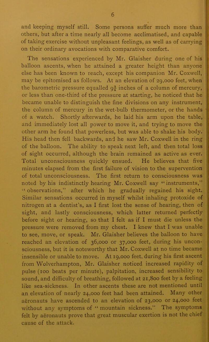 and keeping myself still. Some persons suffer much more than others, but after a time nearly all become acclimatised, and capable of taking exercise without unpleasant feelings, as well as of carrying on their ordinary avocations with comparative comfort. The sensations experienced by Mr. Glaisher during one of his balloon ascents, when he attained a greater height than anyone else has been known to reach, except his companion Mr. Coxwell, may be epitomised as follows. At an elevation of 29,000 feet, when the barometric pressure equalled gf inches of a column of mercury, or less than one-third of the pressure at starting, he noticed that he became unable to distinguish the fine divisions on any instrument, the column of mercury in the wet-bulb thermometer, or the hands of a watch. Shortly afterwards, he laid his arm upon the table, and immediately lost all power to move it, and trying to move the other arm he found that powerless, but was able to shake his body. His head then fell backwards, and he saw Mr. Coxwell in the ring of the balloon. The ability to speak next left, and then total loss of sight occurred, although the brain remained as active as ever. Total unconsciousness quickly ensued. He believes that five minutes elapsed from the first failure of vision to the supervention of total unconsciousness. The first return to consciousness was noted by his indistinctly hearing Mr. Coxwell say “instruments, “ observations,” after which he gradually regained his sight. Similar sensations occurred in myself whilst inhaling protoxide of nitrogen at a dentist’s, as I first lost the sense of hearing, then of sight, and lastly consciousness, which latter returned perfectly before sight or hearing, so that I felt as if I must die unless the pressure were removed from my chest. I knew that I was unable to see, move, or speak. Mr. Glaisher believes the balloon to have reached an elevation of 36,000 or 37,000 feet, during his uncon- sciousness, but it is noteworthy that Mr. Coxwell at no time became insensible or unable to move. At 19,000 feet, during his first ascent from Wolverhampton, Mr. Glaisher noticed increased rapidity of pulse (100 beats per minute), palpitation, increased sensibility to sound, and difficulty of breathing, followed at 21,800 feet by a feeling like sea-sickness. In other ascents these are not mentioned until an elevation of nearly 24,000 feet had been attained. Many other aeronauts have ascended to an elevation of 23,000 or 24,000 feet without any symptoms of “ mountain sickness.” The symptoms felt by aeronauts prove that great muscular exertion is not the chief cause of the attack.