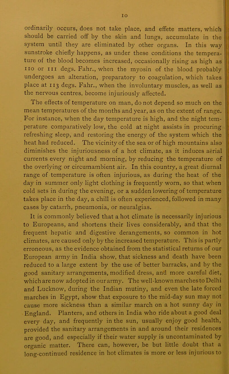 ordinarily occurs, does not take place, and effete matters, which should be carried off by the skin and lungs, accumulate in the system until they are eliminated by other organs. In this way sunstroke chiefly happens, as under these conditions the tempera- ture of the blood becomes increased, occasionally rising as high as no or m degs. Fahr., when the myosin of the blood probably undergoes an alteration, preparatory to coagulation, which takes place at 113 degs. Fahr., when the involuntary muscles, as well as the nervous centres, become injuriously affected. The effects of temperature on man, do not depend so much on the mean temperatures of the months and year, as on the extent of range. For instance, when the day temperature is high, and the night tem- perature comparatively low, the cold at night assists in procuring refreshing sleep, and restoring the energy of the system which the heat had reduced. The vicinity of the sea or of high mountains also diminishes the injuriousness of a hot climate, as it induces aerial currents every night and morning, by reducing the temperature of the overlying or circumambient air. In this country, a great diurnal range of temperature is often injurious, as during the heat of the day in summer only light clothing is frequently worn, so that when cold sets in during the evening, or a sudden lowering of temperature takes place in the day, a chill is often experienced, followed in many cases by catarrh, pneumonia, or neuralgias. It is commonly believed that a hot climate is necessarily injurious to Europeans, and shortens their lives considerably, and that the frequent hepatic and digestive derangements, so common in hot climates, are caused only by the increased temperature. This is partly erroneous, as the evidence obtained from the statistical returns of our European army in India show, that sickness and death have been reduced to a large extent by the use of better barracks, and by the good sanitary arrangements, modified dress, and more careful diet, which are now adopted in our army. The well-known marches to Delhi and Lucknow, during the Indian mutiny, and even the late forced marches in Egypt, show that exposure to the mid-day sun may not cause more sickness than a similar march on a hot sunny day in England. Planters, and others in India who ride about a good deal every day, and frequently in the sun, usually enjoy good health, provided the sanitary arrangements in and around their residences are good, and especially if their water supply is uncontaminated by organic matter. There can, however, be but little doubt that a long-continued residence in hot climates is more or less injurious to