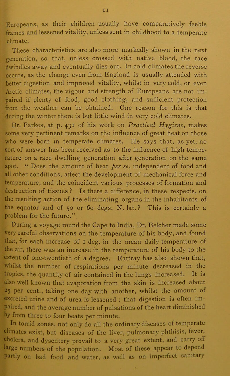 Europeans, as their children usually have comparatively feeble frames and lessened vitality, unless sent in childhood to a temperate climate. These characteristics are also more markedly shown in the next generation, so that, unless crossed with native blood, the race dwindles away and eventually dies out. In cold climates the reverse occurs, as the change even from England is usually attended with better digestion and improved vitality, whilst in very cold, or even Arctic climates, the vigour and strength of Europeans are not im- paired if plenty of food, good clothing, and sufficient protection from the weather can be obtained. One reason for this is that during the winter there is but little wind in very cold climates. Dr. Parkes, at p. 431 of his work on Practical Hygiene, makes some very pertinent remarks on the influence of great heat on those who were born in temperate climates. He says that, as yet, no sort of answer has been received as to the influence of high tempe- rature on a race dwelling generation after generation on the same spot. “ Does the amount of heat per se, independent of food and all other conditions, affect the development of mechanical force and temperature, and the coincident various processes of formation and destruction of tissues ? Is there a difference, in these respects, on the resulting action of the eliminating organs in the inhabitants of the equator and of 50 or 60 degs. N. lat. ? This is certainly a problem for the future.” During a voyage round the Cape to India, Dr. Belcher made some very careful observations on the temperature of his body, and found that, for each increase of 1 deg. in the mean daily temperature of the air, there was an increase in the temperature of his body to the extent of one-twentieth of a degree. Rattray has also shown that, whilst the number of respirations per minute decreased in the tropics, the quantity of air contained in the lungs increased. It is also well known that evaporation from the skin is increased about 25 per cent., taking one day with another, whilst the amount of excreted urine and of urea is lessened ; that digestion is often im- paired, and the average number of pulsations of the heart diminished by from three to four beats per minute. In torrid zones, not only do all the ordinary diseases of temperate climates exist, but diseases of the liver, pulmonary phthisis, fever, cholera, and dysentery prevail to a very great extent, and carry oil large numbers of the population. Most of these appear to depend partly on bad food and water, as well as on imperfect sanitary