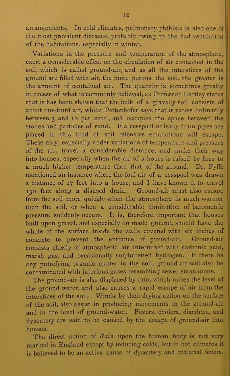 arrangements. In cold climates, pulmonary phthisis is also one of : the most prevalent diseases, probably owing to the bad ventilation of the habitations, especially in winter. Variations in the pressure and temperature of the atmosphere, exert a considerable effect on the circulation of air contained in the soil, which is called ground-air, and as all the interstices of the i ground are filled with air, the more porous the soil, the greater is the amount of contained air. The quantity is sometimes greatly in excess of what is commonly believed, as Professor Hartley states that it has been shown that the bulk of a gravelly soil consists of | about one-third air, whilst Pettenkofer says that it varies ordinarily between 3 and 10 per cent., and occupies the space between the stones and particles of sand. If a cesspool or leaky drain-pipes are placed in this kind of soil offensive emanations will escape. These may, especially under variations of temperature and pressure of the air, travel a considerable distance, and make their way into houses, especially when the air of a house is raised by fires to a much higher temperature than that of the ground. Dr. Fyffe mentioned an instance where the foul air of a cesspool was drawn a distance of 27 feet into a house, and I have known it to travel 130 feet along a disused drain. Ground-air must also escape from the soil more quickly when the atmosphere is much warmer than the soil, or when a considerable diminution of barometric pressure suddenly occurs. It is, therefore, important that houses built upon gravel, and especially on made ground, should have the whole of the surface inside the walls covered with six inches of concrete to prevent the entrance of ground-air. Ground-air consists chiefly of atmospheric air intermixed with carbonic acid, marsh gas, and occasionally sulphuretted hydrogen. If there be any putrefying organic matter in the soil, ground-air will also be contaminated with injurious gases resembling sewer emanations. The ground-air is also displaced by rain, which raises the level of the ground-water, and also causes a rapid escape of air from the interstices of the soil. Winds, by their drying action on the surface of the soil, also assist in producing movements in the ground-air and in the level of ground-water. Fevers, cholera, diarrhoea, and dysentery are said to be caused by the escape of ground-air into houses. The direct action of Rain upon the human body is not very marked in England except by inducing colds, but in hot climates it is believed to be an active cause of dysentery and malarial fevers.