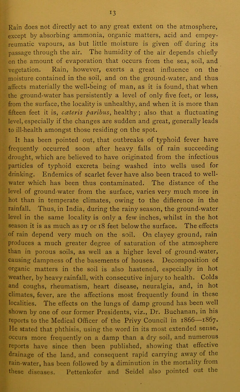 Rain does not directly act to any great extent on the atmosphere, except by absorbing ammonia, organic matters, acid and empey- reumatic vapours, as but little moisture is given off during its passage through the air. The humidity of the air depends chiefly on the amount of evaporation that occurs from the sea, soil, and vegetation. Rain, however, exerts a great influence on the moisture contained in the soil, and on the ground-water, and thus affects materially the well-being of man, as it is found, that when the ground-water has persistently a level of only five feet, or less, from the surface, the locality is unhealthy, and when it is more than fifteen feet it is, cczteris paribus, healthy; also that a fluctuating level, especially if the changes are sudden and great, generally leads to ill-health amongst those residing on the spot. It has been pointed out, that outbreaks of typhoid fever have frequently occurred soon after heavy falls of rain succeeding drought, which are believed to have originated from the infectious particles of typhoid excreta being washed into wells used for drinking. Endemics of scarlet fever have also been traced to well- water which has been thus contaminated. The distance of the level of ground-water from the surface, varies very much more in hot than in temperate climates, owing to the difference in the rainfall. Thus, in India, during the rainy season, the ground-water level in the same locality is only a few inches, whilst in the hot season it is as much as 17 or 18 feet below the surface. The effects of rain depend very much on the soil. On clayey ground, rain produces a much greater degree of saturation of the atmosphere than in porous soils, as well as a higher level of ground-water, causing dampness of the basements of houses. Decomposition of organic matters in the soil is also hastened, especially in hot weather, by heavy rainfall, with consecutive injury to health. Colds and coughs, rheumatism, heart disease, neuralgia, and, in hot climates, fever, are the affections most frequently found in these localities. The effects on the lungs of damp ground has been well shown by one of our former Presidents, viz., Dr. Buchanan, in his reports to the Medical Officer of the Privy Council in 1866—1867. He stated that phthisis, using the word in its most extended sense, occurs more frequently on a damp than a dry soil, and numerous reports have since then been published, showing that effective drainage of the land, and consequent rapid carrying away of the rain-water, has been followed by a diminution in the mortality from these diseases. Pettenkofer and Seidel also pointed out the