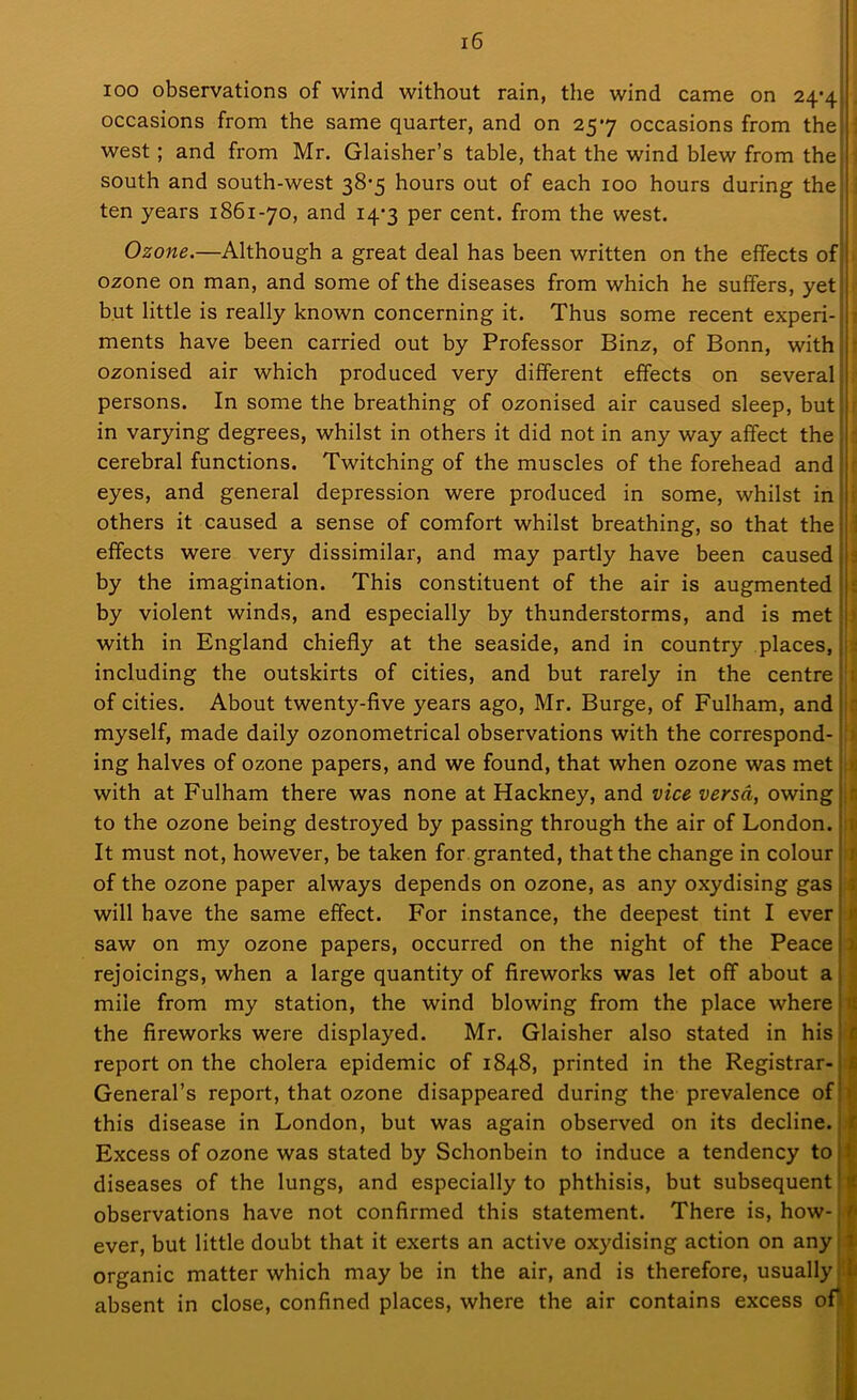 ioo observations of wind without rain, the wind came on 24-4 occasions from the same quarter, and on 257 occasions from the west; and from Mr. Glaisher’s table, that the wind blew from the south and south-west 38-5 hours out of each 100 hours during the ten years 1861-70, and 14-3 per cent, from the west. Ozone.—Although a great deal has been written on the effects of ozone on man, and some of the diseases from which he suffers, yet but little is really known concerning it. Thus some recent experi- ments have been carried out by Professor Binz, of Bonn, with ozonised air which produced very different effects on several persons. In some the breathing of ozonised air caused sleep, but in varying degrees, whilst in others it did not in any way affect the cerebral functions. Twitching of the muscles of the forehead and eyes, and general depression were produced in some, whilst in others it caused a sense of comfort whilst breathing, so that the effects were very dissimilar, and may partly have been caused by the imagination. This constituent of the air is augmented by violent winds, and especially by thunderstorms, and is met with in England chiefly at the seaside, and in country places, including the outskirts of cities, and but rarely in the centre of cities. About twenty-five years ago, Mr. Burge, of Fulham, and myself, made daily ozonometrical observations with the correspond- ing halves of ozone papers, and we found, that when ozone was met with at Fulham there was none at Hackney, and vice versa, owing to the ozone being destroyed by passing through the air of London. It must not, however, be taken for granted, that the change in colour of the ozone paper always depends on ozone, as any oxydising gas will have the same effect. For instance, the deepest tint I ever saw on my ozone papers, occurred on the night of the Peace rejoicings, when a large quantity of fireworks was let off about a mile from my station, the wind blowing from the place where the fireworks were displayed. Mr. Glaisher also stated in his report on the cholera epidemic of 1848, printed in the Registrar- General’s report, that ozone disappeared during the prevalence of this disease in London, but was again observed on its decline. Excess of ozone was stated by Schonbein to induce a tendency to diseases of the lungs, and especially to phthisis, but subsequent'1 observations have not confirmed this statement. There is, how- - ever, but little doubt that it exerts an active oxydising action on any j organic matter which may be in the air, and is therefore, usually 1 absent in close, confined places, where the air contains excess of