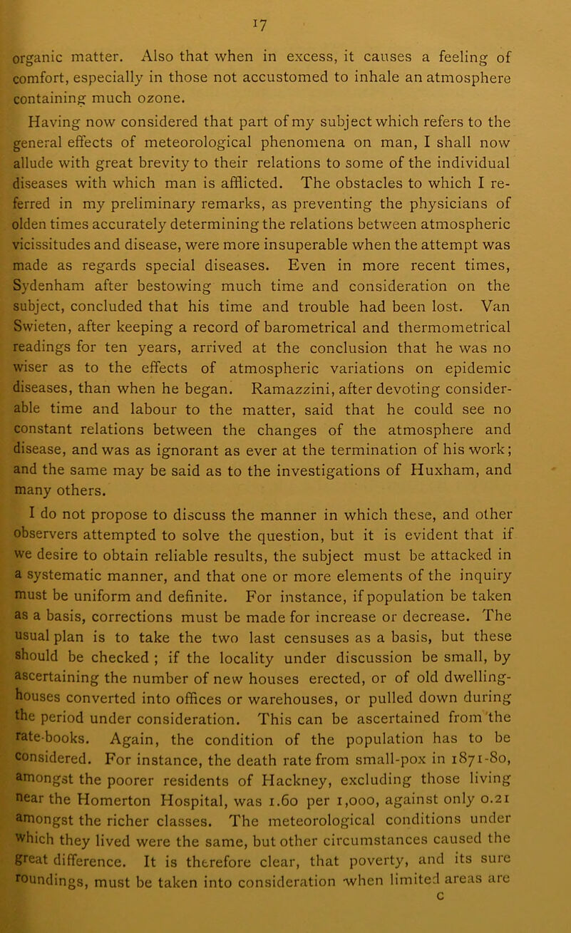 comfort, especially in those not accustomed to inhale an atmosphere containing much ozone. Having now considered that part of my subject which refers to the general effects of meteorological phenomena on man, I shall now allude with great brevity to their relations to some of the individual diseases with which man is afflicted. The obstacles to which I re- ferred in my preliminary remarks, as preventing the physicians of olden times accurately determining the relations between atmospheric vicissitudes and disease, were more insuperable when the attempt was made as regards special diseases. Even in more recent times, Sydenham after bestowing much time and consideration on the subject, concluded that his time and trouble had been lost. Van Swieten, after keeping a record of barometrical and thermometrical readings for ten years, arrived at the conclusion that he was no wiser as to the effects of atmospheric variations on epidemic diseases, than when he began. Ramazzini, after devoting consider- able time and labour to the matter, said that he could see no constant relations between the changes of the atmosphere and disease, and was as ignorant as ever at the termination of his work; and the same may be said as to the investigations of Huxham, and many others. I do not propose to discuss the manner in which these, and other observers attempted to solve the question, but it is evident that if we desire to obtain reliable results, the subject must be attacked in a systematic manner, and that one or more elements of the inquiry must be uniform and definite. For instance, if population be taken as a basis, corrections must be made for increase or decrease. The usual plan is to take the two last censuses as a basis, but these should be checked ; if the locality under discussion be small, by ascertaining the number of new houses erected, or of old dwelling- houses converted into offices or warehouses, or pulled down during the period under consideration. This can be ascertained from the rate-books. Again, the condition of the population has to be considered. For instance, the death rate from small-pox in 1871-80, amongst the poorer residents of Hackney, excluding those living near the Homerton Hospital, was 1.60 per 1,000, against only 0.21 amongst the richer classes. The meteorological conditions under which they lived were the same, but other circumstances caused the great difference. It is therefore clear, that poverty, and its sure roundings, must be taken into consideration when limited areas are