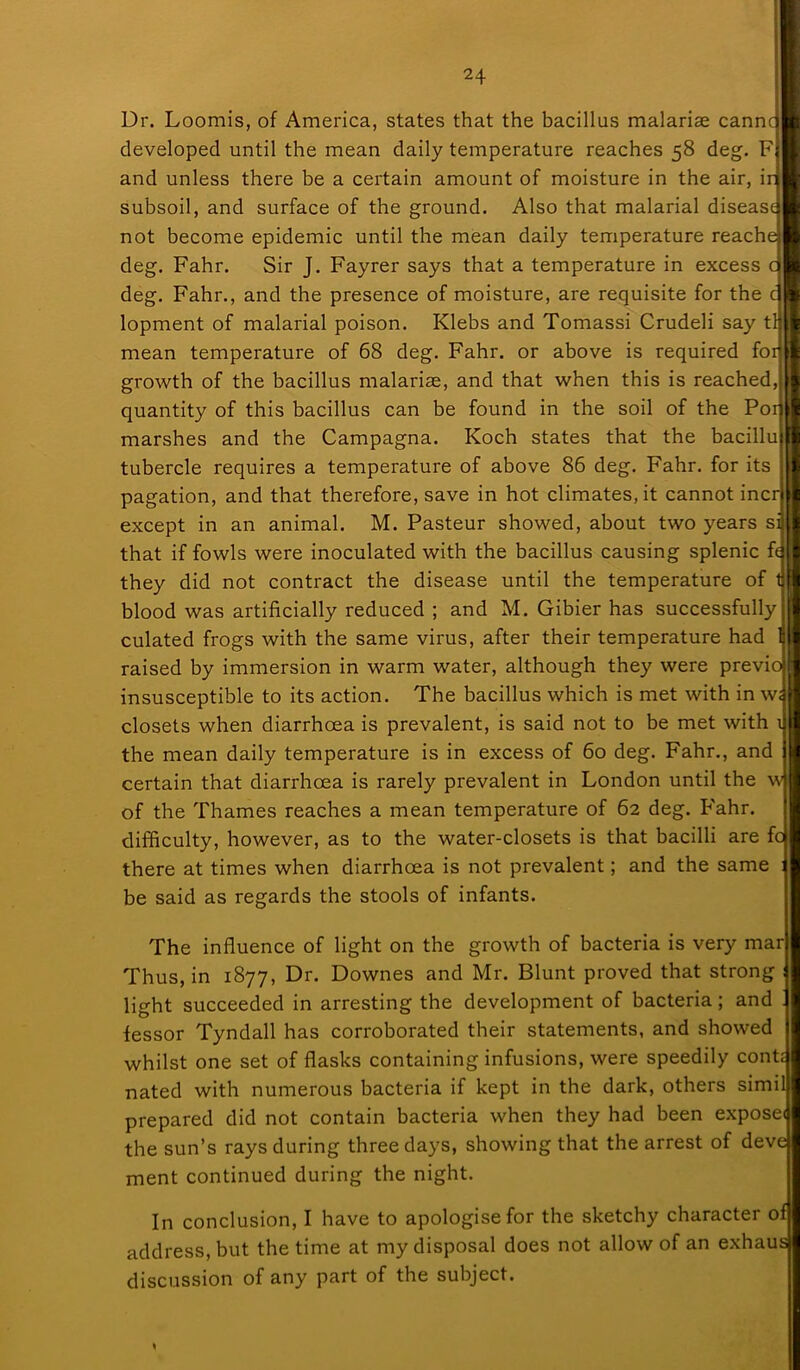 Dr. Loomis, of America, states that the bacillus malariae cannc developed until the mean daily temperature reaches 58 deg. F and unless there be a certain amount of moisture in the air, ir subsoil, and surface of the ground. Also that malarial disease not become epidemic until the mean daily temperature reache deg. Fahr. Sir J. Fayrer says that a temperature in excess d deg. Fahr., and the presence of moisture, are requisite for the c lopment of malarial poison. Klebs and Tomassi Crudeli say t mean temperature of 68 deg. Fahr. or above is required fo growth of the bacillus malarias, and that when this is reached, quantity of this bacillus can be found in the soil of the P01 marshes and the Campagna. Koch states that the bacillu tubercle requires a temperature of above 86 deg. Fahr. for its pagation, and that therefore, save in hot climates, it cannot incr except in an animal. M. Pasteur showed, about two years si that if fowls were inoculated with the bacillus causing splenic fe they did not contract the disease until the temperature of blood was artificially reduced ; and M. Gibier has successfully culated frogs with the same virus, after their temperature had raised by immersion in warm water, although they were previo insusceptible to its action. The bacillus which is met with in w; closets when diarrhoea is prevalent, is said not to be met with i the mean daily temperature is in excess of 60 deg. Fahr., and certain that diarrhoea is rarely prevalent in London until the w of the Thames reaches a mean temperature of 62 deg. Fahr. difficulty, however, as to the water-closets is that bacilli are fo there at times when diarrhoea is not prevalent; and the same be said as regards the stools of infants. The influence of light on the growth of bacteria is very mar Thus, in 1877, Dr. Downes and Mr. Blunt proved that strong light succeeded in arresting the development of bacteria; and fessor Tyndall has corroborated their statements, and showed whilst one set of flasks containing infusions, were speedily confc nated with numerous bacteria if kept in the dark, others simil prepared did not contain bacteria when they had been exposei the sun’s rays during three days, showing that the arrest of dev ment continued during the night. In conclusion, I have to apologise for the sketchy character of address, but the time at my disposal does not allow of an exhau discussion of any part of the subject. *