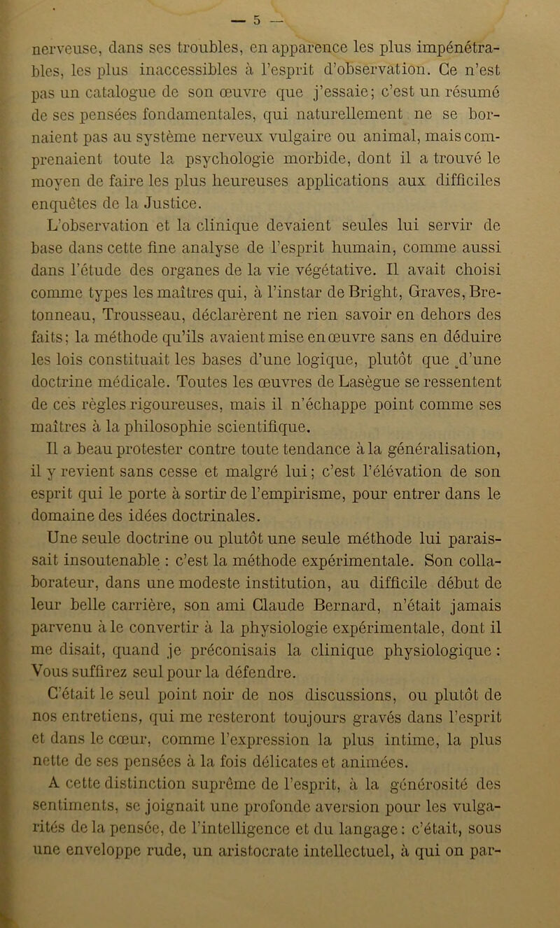 nerveuse, dans ses troubles, en apparence les plus impénétra- bles, les plus inaccessibles à l’esprit d’observation. Ce n’est pas un catalogue de son œuvre que j’essaie; c’est un résumé de ses pensées fondamentales, qui naturellement ne se bor- naient pas au système nerveux vulgaire ou animal, mais com- prenaient toute la psychologie morbide, dont il a trouvé le moyen de faire les plus heureuses applications aux difficiles enquêtes de la Justice. L’observation et la clinique devaient seules lui servir de base dans cette fine analyse de l’esprit humain, comme aussi dans l’étude des organes de la vie végétative. Il avait choisi comme types les maîtres qui, à l’instar de Bright, Graves, Bre- tonneau, Trousseau, déclarèrent ne rien savoir en dehors des faits; la méthode qu’ils avaient mise en œuvre sans en déduire les lois constituait les bases d’une logique, plutôt que ^d’une doctrine médicale. Toutes les œuvres de Lasègue se ressentent de ces règles rigoureuses, mais il n’échappe point comme ses maîtres à la philosophie scientifique. Il a beau protester contre toute tendance à la généralisation, il y revient sans cesse et malgré lui ; c’est l’élévation de son esprit qui le porte à sortir de l’empirisme, pour entrer dans le domaine des idées doctrinales. Une seule doctrine ou plutôt une seule méthode lui parais- sait insoutenable : c’est la méthode expérimentale. Son colla- borateur, dans une modeste institution, au difficile début de leur belle carrière, son ami Claude Bernard, n’était jamais parvenu aie convertir à la physiologie expérimentale, dont il me disait, quand je préconisais la clinique physiologique : Vous suffirez seul pour la défendre. C’était le seul point noir de nos discussions, ou plutôt de nos entretiens, qui me resteront toujours gravés dans l’esprit et dans le cœur, comme l’expression la plus intime, la plus nette de ses pensées à la fois délicates et animées. A cette distinction suprême de l’esprit, à la générosité des sentiments, se joignait une profonde aversion pour les vulga- rités delà pensée, de l’intelligence et du langage : c’était, sous une enveloppe rude, un aristocrate intellectuel, à qui on par-