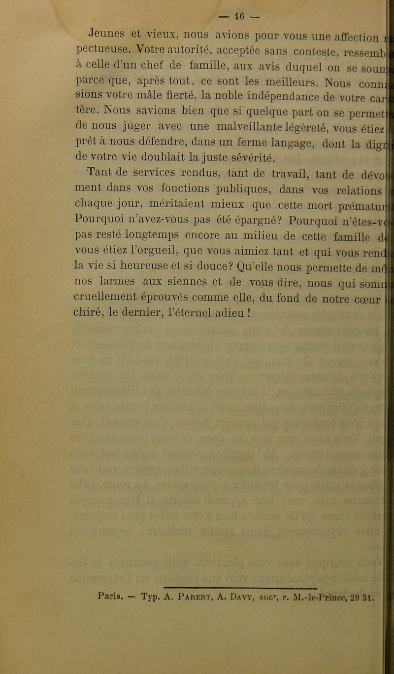 Jeunes et vieux, nous avions pour vous une affection i pectueuse. Votre autorité, acceptée sans conteste, ressemt» il celle d’un chef de famille, aux avis duquel on se soun parce que, après tout, ce sont les meilleurs. Nous conn, sions votre mâle fierté, la noble indépendance de votre car tère. Nous savions bien que si quelque part on se permet de nous juger avec une malveillante légèreté, vous étiez prêt à nous défendre, dans un ferme langage, dont la digi de votre vie doublait la juste sévérité. Tant de services rendus, tant de travail, tant de dévo ment dans vos fonctions publiques, dans vos relations chaque jour, méritaient mieux que cette mort prématui Pourquoi n’avez-vous pas été épargné? Pourquoi n’êtes-v< pas resté longtemps encore au milieu de cette famille d vous étiez l’orgueil, que vous aimiez tant et qui vous renc la vie si heureuse et si douce? Qu’elle nous permette de mt nos larmes aux siennes et de vous dire, nous qui somr cruellement éprouvés comme elle, du fond de notre cœur chiré, le dernier, l’éternel adieu ! Paris. — Typ. A. Parent, A. Davy, suc, r. M.-le-Prince, 29 31.