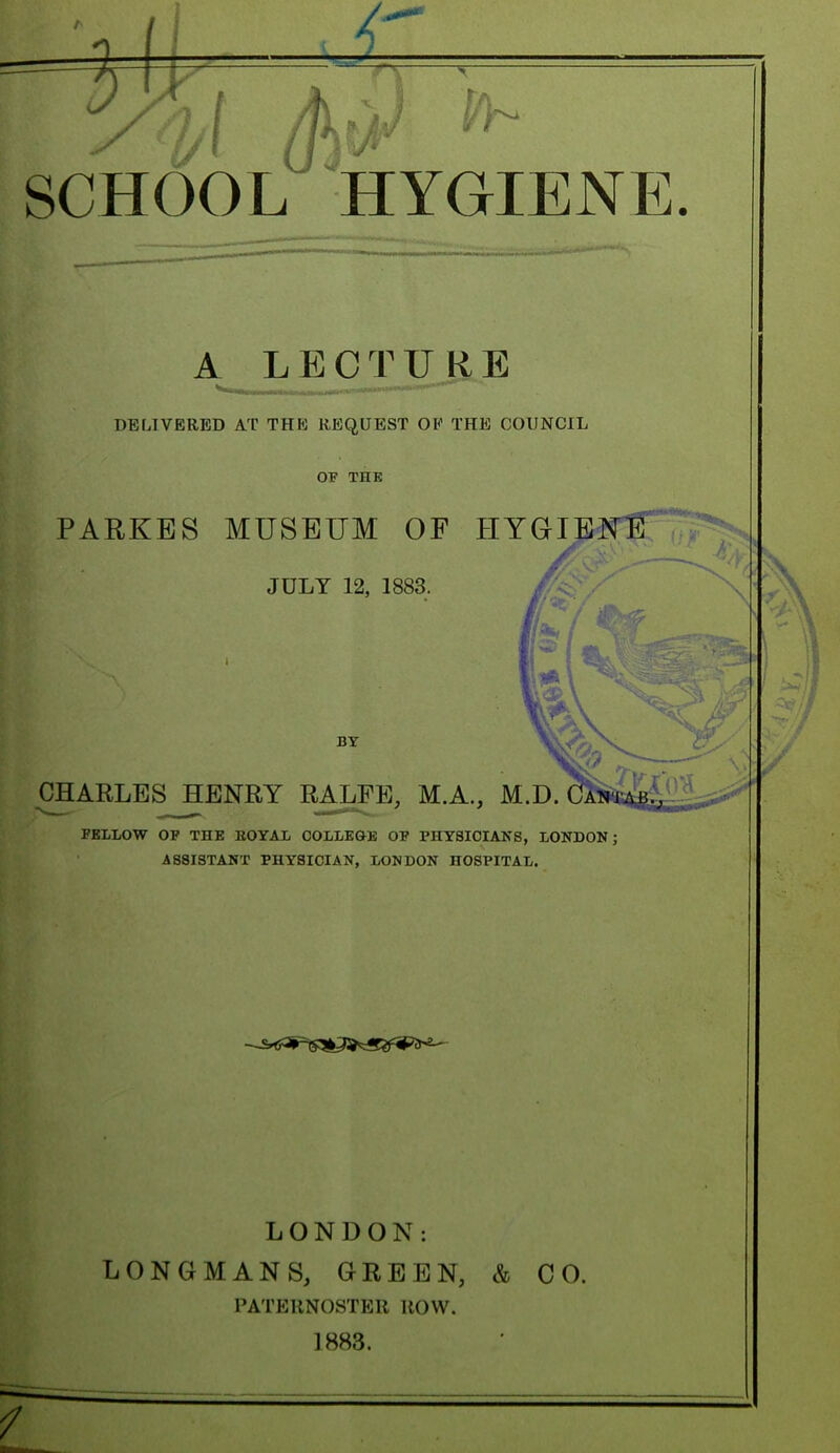 SCHOOL HYGIENE. A LECTURE DELIVERED AT THE REQUEST OK THE COUNCIL OF THE PARKES MUSEUM OF HYGIENE /pi >' ~^A' JULY 12, 1883. ■ BY CHARLES HENRY RALFE, M.A., M.D. FELLOW OF THE ROYAL COLLEGE OF PHYSICIANS, LONDON; ASSISTANT PHYSICIAN, LONDON HOSPITAL. LONDON: LONGMANS, GREEN, & CO. PATERNOSTER ROW. 1883.