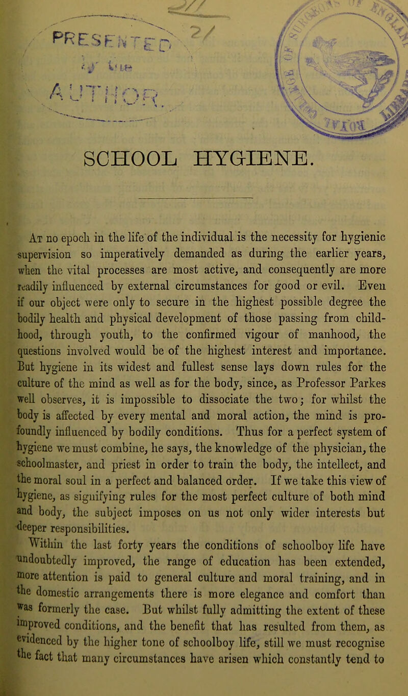 At no epoch, in the life of the individual is the necessity for hygienic supervision so imperatively demanded as during the earlier years, when the vital processes are most active, and consequently are more readily influenced by external circumstances for good or evil. Even if our object were only to secure in the highest possible degree the bodily health and physical development of those passing from child- hood, through youth, to the confirmed vigour of manhood, the questions involved would be of the highest interest and importance. But hygiene in its widest and fullest sense lays down rules for the culture of the mind as well as for the body, since, as Professor Parkes well observes, it is impossible to dissociate the two; for whilst the body is affected by every mental and moral action, the mind is pro- foundly influenced by bodily conditions. Thus for a perfect system of hygiene we must combine, he says, the knowledge of the physician, the schoolmaster, and priest in order to train the body, the intellect, and the moral soul in a perfect and balanced order. If we take this view of hygiene, as signifying rules for the most perfect culture of both mind and body, the subject imposes on us not only wider interests but deeper responsibilities. Within the last forty years the conditions of schoolboy life have undoubtedly improved, the range of education has been extended, more attention is paid to general culture and moral training, and in the domestic arrangements there is more elegance and comfort than ^as formerly the case. But whilst fully admitting the extent of these improved conditions, and the benefit that has resulted from them, as evidenced by the higher tone of schoolboy life, still we must recognise the fact that many circumstances have arisen which constantly tend to