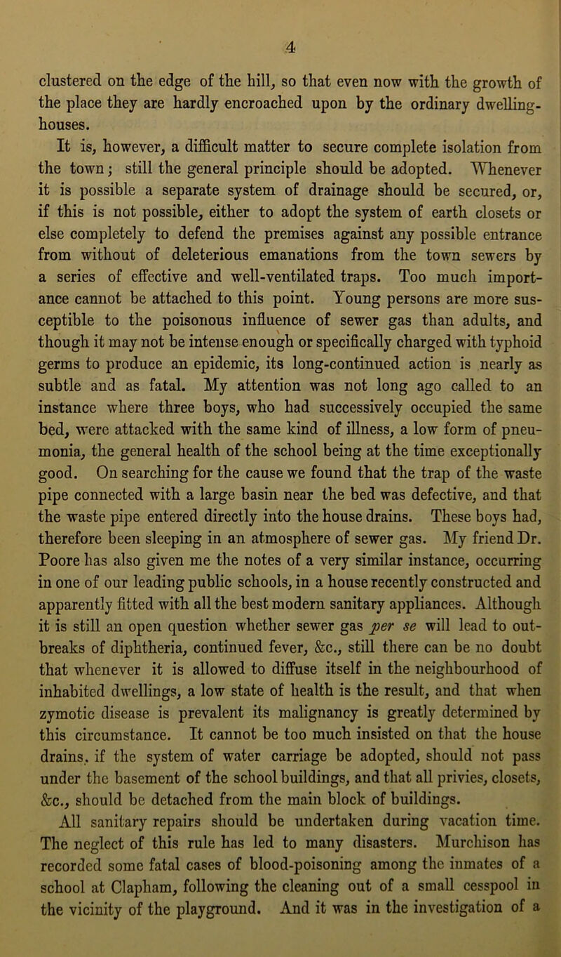 clustered on the edge of the hill, so that even now with the growth of the place they are hardly encroached upon by the ordinary dwelling- houses. It is, however, a difficult matter to secure complete isolation from the town; still the general principle should be adopted. Whenever it is possible a separate system of drainage should be secured, or, if this is not possible, either to adopt the system of earth closets or else completely to defend the premises against any possible entrance from without of deleterious emanations from the town sewers by a series of effective and well-ventilated traps. Too much import- ance cannot be attached to this point. Young persons are more sus- ceptible to the poisonous influence of sewer gas than adults, and though it may not be intense enough or specifically charged with typhoid germs to produce an epidemic, its long-continued action is nearly as subtle and as fatal. My attention was not long ago called to an instance where three boys, who had successively occupied the same bed, were attacked with the same kind of illness, a low form of pneu- monia, the general health of the school being at the time exceptionally good. On searching for the cause we found that the trap of the waste pipe connected with a large basin near the bed was defective, and that the waste pipe entered directly into the house drains. These boys had, therefore been sleeping in an atmosphere of sewer gas. My friend Dr. Poore has also given me the notes of a very similar instance, occurring in one of our leading public schools, in a house recently constructed and apparently fitted with all the best modern sanitary appliances. Although it is still an open question whether sewer gas per se will lead to out- breaks of diphtheria, continued fever, &c., still there can be no doubt that whenever it is allowed to diffuse itself in the neighbourhood of inhabited dwellings, a low state of health is the result, and that when zymotic disease is prevalent its malignancy is greatly determined by this circumstance. It cannot be too much insisted on that the house drains, if the system of water carriage be adopted, should not pass under the basement of the school buildings, and that all privies, closets, &c., should be detached from the main block of buildings. All sanitary repairs should be undertaken during vacation time. The neglect of this rule has led to many disasters. Murchison has recorded some fatal cases of blood-poisoning among the inmates of a school at Clapham, following the cleaning out of a small cesspool in the vicinity of the playground. And it was in the investigation of a