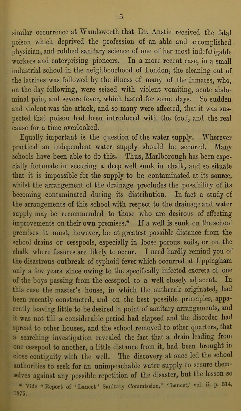 similar occurrence at Wandsworth that Dr. Anstie received the fatal poison which deprived the profession of an able and accomplished physician, and robbed sanitary science of one of her most indefatigable workers and enterprising pioneers. In a more recent case, in a small industrial school in the neighbourhood of London, the cleaning out of the latrines was followed by the illness of many of the inmates, who, on the day following, were seized with violent vomiting, acute abdo- minal pain, and severe fever, which lasted for some days. So sudden and violent was the attack, and so many were affected, that it was sus- pected that poison had been introduced with the food, and the real cause for a time overlooked. Equally important is the question of the water supply. Wherever practical an independent water supply should be secured. Many schools have been able to do this. Thus, Marlborough has been espe- cially fortunate in securing a deep well sunk in chalk, and so situate that it is impossible for the supply to be contaminated at its source, whilst the arrangement of the drainage precludes the possibility of its becoming contaminated during its distribution. In fact a study of the arrangements of this school with respect to the drainage and water supply may be recommended to those who are desirous of effecting improvements on their own premises.* If a well is sunk on the school premises it must, however, be at greatest possible distance from the school drains or cesspools, especially in loose porous soils, or on the chalk where fissures are likely to occur. I need hardly remind you of the disastrous outbreak of typhoid fever which occurred at Uppingham only a few years since owing to the specifically infected excreta of one of the boys passing from the cesspool to a well closely adjacent. In this case the master's house, in which the outbreak originated, had been recently constructed, and on the best possible principles, appa- rently leaving little to be desired in point of sanitary arrangements, and it was not till a considerable period had elapsed and the disorder had spread to other houses, and the school removed to other quarters, that a searching investigation revealed the fact that a drain leading from one cesspool to another, a little distance from it, had been brought in close contiguity with the well. The discovery at once led the school authorities to seek for an unimpeachable water supply to secure them- selves against any possible repetition of the disaster, but the lesson so * Vide “Report of ‘Lancet’ Sanitary Commission,” 1875. ‘Lancet,’ vol. ii, p. 314,