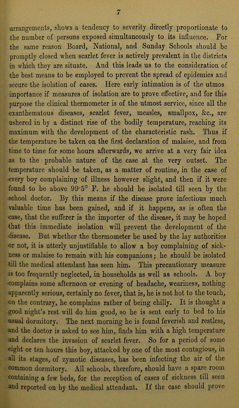 arrangements, shows a tendency to severity directly proportionate to the number of persons exposed simultaneously to its influence. For the same reason Board, National, and Sunday Schools should be promptly closed when scarlet fever is actively prevalent in the districts in which they are situate. And this leads us to the consideration of the best means to be employed to prevent the spread of epidemics and secure the isolation of cases. Here early intimation is of the utmos importance if measures of isolation are to prove effective, and for this purpose the clinical thermometer is of the utmost service, since all the •exanthematous diseases, scarlet fever, measles, smallpox, &c., are ushered in by a distinct rise of the bodily temperature, reaching its maximum with the development of the characteristic rash. Thus if the temperature be taken on the first declaration of malaise, and from time to time for some hours afterwards, we arrive at a very fair idea as to the probable nature of the case at the very outset. The temperature should be taken, as a matter of routine, in the case of every boy complaining of illness however slight, and then if it were found to be above 99*5° F. he should be isolated till seen by the school doctor. By this means if the disease prove infectious much valuable time has been gained, and if it happens, as is often the case, that the sufferer is the importer of the disease, it may be hoped that this immediate isolation will prevent the development of the disease. But whether the thermometer be used by the lay authorities or not, it is utterly unjustifiable to allow a boy complaining of sick- ness or malaise to remain with his companions; he should be isolated till the medical attendant has seen him. This precautionary measure is too frequently neglected, in households as well as schools. A boy •complains some afternoon or evening of headache, weariness, nothing apparently serious, certainly no fever, that is, he is not hot to the touch, on the contrary, he complains rather of being chilly. It is thought a good night's rest will do him good, so he is sent early to bed to his usual dormitory. The next morning he is found feverish and restless, and the doctor is asked to see him, finds him with a high temperature and declares the invasion of scarlet fever. So for a period of some eight or ten hours this boy, attacked by one of the most contagious, in all its stages, of zymotic diseases, has been infecting the air of the common dormitory. All schools, therefore, should have a spare room containing a few beds, for the reception of cases of sickness till seen and reported on by the medical attendant. If the case should prove