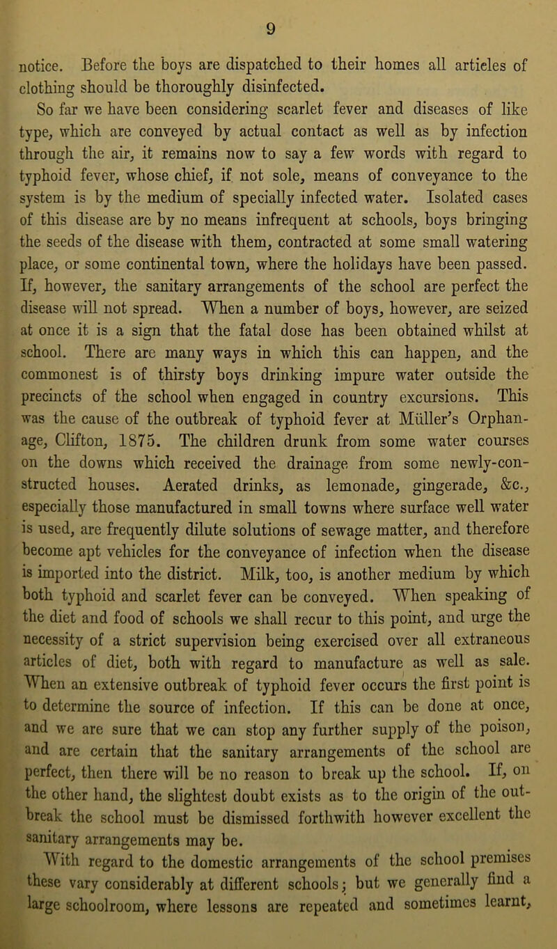notice. Before the boys are dispatched to their homes all articles of clothing should be thoroughly disinfected. So far we have been considering scarlet fever and diseases of like type, which are conveyed by actual contact as well as by infection through the air, it remains now to say a few words with regard to typhoid fever, whose chief, if not sole, means of conveyance to the system is by the medium of specially infected water. Isolated cases of this disease are by no means infrequent at schools, boys bringing the seeds of the disease with them, contracted at some small watering place, or some continental town, where the holidays have been passed. If, however, the sanitary arrangements of the school are perfect the disease will not spread. When a number of boys, however, are seized at once it is a sign that the fatal dose has been obtained whilst at school. There are many ways in which this can happen, and the commonest is of thirsty boys drinking impure water outside the precincts of the school when engaged in country excursions. This was the cause of the outbreak of typhoid fever at Muller’s Orphan- age, Clifton, 1875. The children drunk from some water courses on the downs which received the drainage from some newly-con- structed houses. Aerated drinks, as lemonade, gingerade, &c., especially those manufactured in small towns where surface well water is used, are frequently dilute solutions of sewage matter, and therefore become apt vehicles for the conveyance of infection when the disease is imported into the district. Milk, too, is another medium by which both typhoid and scarlet fever can be conveyed. When speaking of the diet and food of schools we shall recur to this point, and urge the necessity of a strict supervision being exercised over all extraneous articles of diet, both with regard to manufacture as well as sale. When an extensive outbreak of typhoid fever occurs the first point is to determine the source of infection. If this can be done at once, and we are sure that we can stop any further supply of the poison, and are certain that the sanitary arrangements of the school are perfect, then there will be no reason to break up the school. If, on the other hand, the slightest doubt exists as to the origin of the out- break the school must be dismissed forthwith however excellent the sanitary arrangements may be. With regard to the domestic arrangements of the school premises these vary considerably at different schools; but we generally find a large schoolroom, where lessons are repeated and sometimes learnt.
