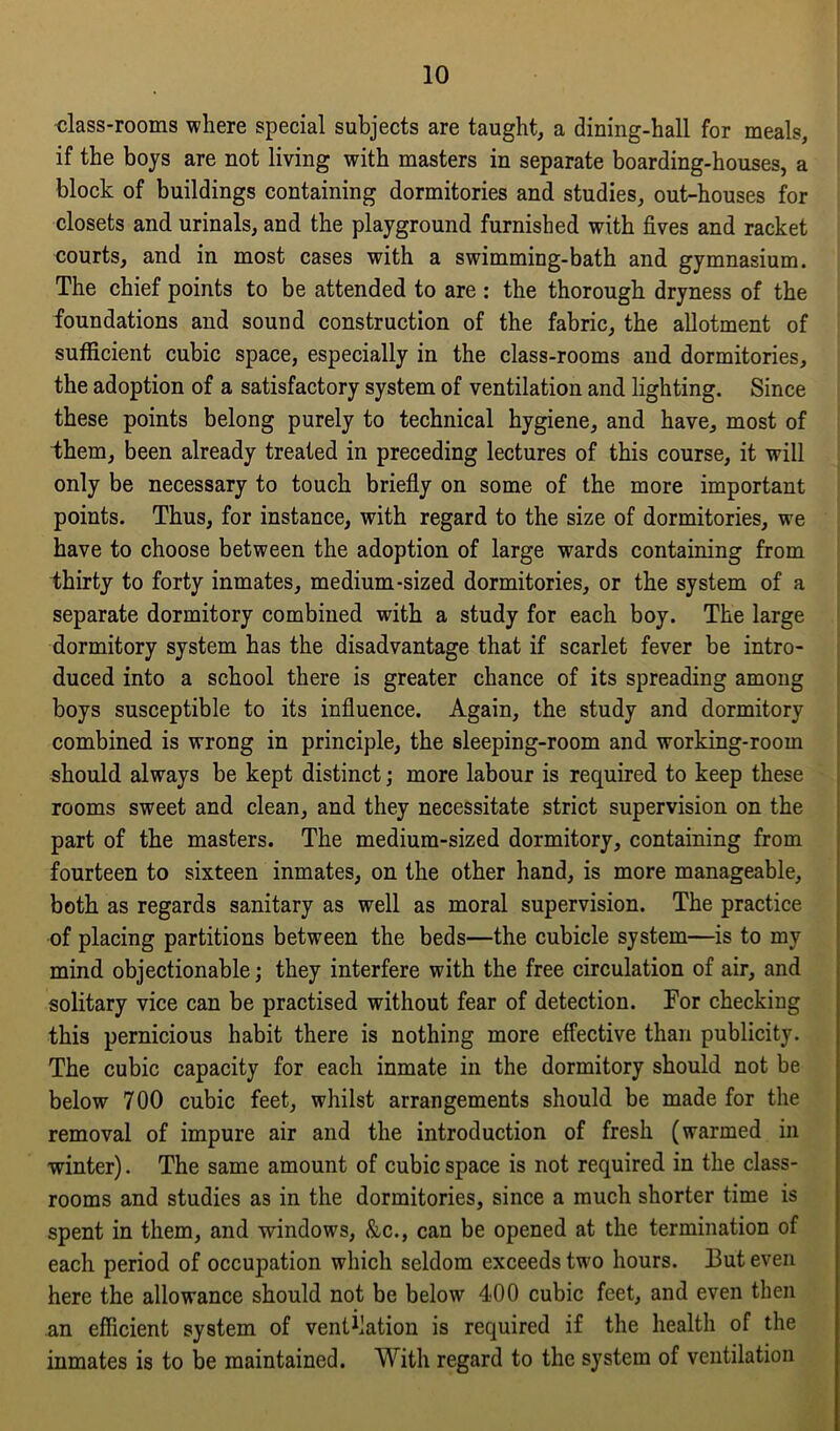 class-rooms where special subjects are taught, a dining-hall for meals, if the boys are not living with masters in separate boarding-houses, a block of buildings containing dormitories and studies, out-houses for closets and urinals, and the playground furnished with fives and racket courts, and in most cases with a swimming-bath and gymnasium. The chief points to be attended to are : the thorough dryness of the foundations and sound construction of the fabric, the allotment of sufficient cubic space, especially in the class-rooms and dormitories, the adoption of a satisfactory system of ventilation and lighting. Since these points belong purely to technical hygiene, and have, most of them, been already treated in preceding lectures of this course, it will only be necessary to touch briefly on some of the more important points. Thus, for instance, with regard to the size of dormitories, we have to choose between the adoption of large wards containing from thirty to forty inmates, medium-sized dormitories, or the system of a separate dormitory combined with a study for each boy. The large dormitory system has the disadvantage that if scarlet fever be intro- duced into a school there is greater chance of its spreading among boys susceptible to its influence. Again, the study and dormitory combined is wrong in principle, the sleeping-room and working-room should always be kept distinct; more labour is required to keep these rooms sweet and clean, and they necessitate strict supervision on the part of the masters. The medium-sized dormitory, containing from fourteen to sixteen inmates, on the other hand, is more manageable, both as regards sanitary as well as moral supervision. The practice of placing partitions between the beds—the cubicle system—is to my mind objectionable; they interfere with the free circulation of air, and solitary vice can be practised without fear of detection. Tor checking this pernicious habit there is nothing more effective than publicity. The cubic capacity for each inmate in the dormitory should not be below 700 cubic feet, whilst arrangements should be made for the removal of impure air and the introduction of fresh (warmed in winter). The same amount of cubic space is not required in the class- rooms and studies as in the dormitories, since a much shorter time is spent in them, and windows, &c., can be opened at the termination of each period of occupation which seldom exceeds two hours. 13ut even here the allowance should not be below 400 cubic feet, and even then an efficient system of vent^ation is required if the health of the inmates is to be maintained. With regard to the system of ventilation