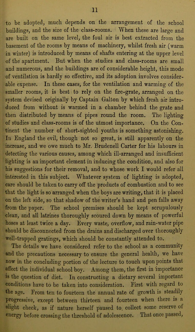 to be adopted, much depends on the arrangement of the school buildings, and the size of the class-rooms. When these are large and are built on the same level, the foul air is best extracted from the basement of the rooms by means of machinery, whilst fresh air (warm in winter) is introduced by means of shafts entering at the upper level of the apartment. But when the studies and class-rooms are small and numerous, and the buildings are of considerable height, this mode of ventilation is hardly so effective, and its adoption involves consider- able expense. In these cases, for the ventilation and warming of the smaller rooms, it is best to rely on the fire-grate, arranged on the system devised originally by Captain Galton by which fresh air intro- duced from without is warmed in a chamber behind the grate and then distributed by means of pipes round the room. The lighting of studies and class-rooms is of the utmost importance. On the Con- tinent the number of short-sighted youths is something astonishing. In England the evil, though not so great, is still apparently on the increase, and we owe much to Mr. Brudenell Carter for his labours in detecting the various causes, among which ill-arranged and insufficient lighting is an important element in inducing the condition, and also for his suggestions for their removal, and to whose work I would refer all interested in this subject. Whatever system of lighting is adopted, care should be taken to carry off the products of combustion and to see that the light is so arranged when the boys are writing, that it is placed on the left side, so that shadow of the writer's hand and pen falls away from the paper. The school premises should be kept scrupulously clean, and all latrines thoroughly scoured down by means of powerful hoses at least twice a day. Every waste, overflow, and rain-water pipe should be disconnected from the drains and discharged over thoroughly well-trapped gratings, which should be constantly attended to. The details we have considered refer to the school as a community and the precautions necessary to ensure the general health, we have now in the concluding portion of the lecture to touch upon points that affect the individual school boy. Among them, the first in importance is the question of diet. In constructing a dietary several important conditions have to be taken into consideration. First with regard to the age. From ten to fourteen the annual rate of growth is steadily progressive, except between thirteen and fourteen when there is a slight check, as if nature herself paused to. collect some reserve ol energy before crossing the threshold of adolescence. That once passed,