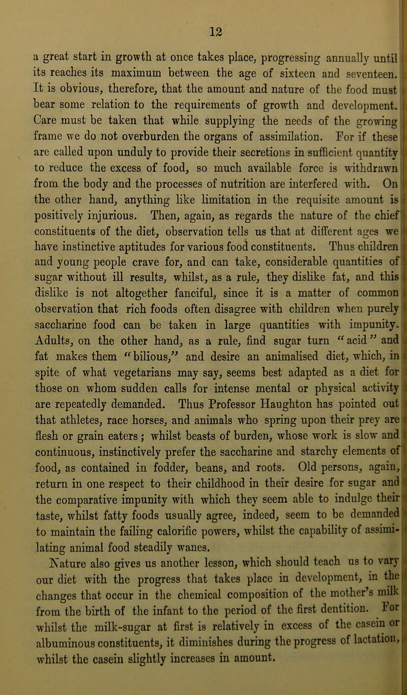 a great start in growth at once takes place, progressing annually until its reaches its maximum between the age of sixteen and seventeen. It is obvious, therefore, that the amount and nature of the food must bear some relation to the requirements of growth and development. \, Care must be taken that while supplying the needs of the growing i frame we do not overburden the organs of assimilation. For if these i are called upon unduly to provide their secretions in sufficient quantity to reduce the excess of food, so much available force is withdrawn from the body and the processes of nutrition are interfered with. On * the other hand, anything like limitation in the requisite amount is positively injurious. Then, again, as regards the nature of the chief* constituents of the diet, observation tells us that at different ages we j have instinctive aptitudes for various food constituents. Thus children t and young people crave for, and can take, considerable quantities off i sugar without ill results, whilst, as a rule, they dislike fat, and this dislike is not altogether fanciful, since it is a matter of common t observation that rich foods often disagree with children when purely ! saccharine food can be taken in large quantities with impunity. { Adults, on the other hand, as a rule, find sugar turn “ acid ” and fat makes them “ bilious,” and desire an animalised diet, which, in spite of what vegetarians may say, seems best adapted as a diet for those on whom sudden calls for intense mental or physical activity are repeatedly demanded. Thus Professor Haughton has pointed out that athletes, race horses, and animals who spring upon their prey are s flesh or grain eaters; whilst beasts of burden, whose work is slow and continuous, instinctively prefer the saccharine and starchy elements of food, as contained in fodder, beans, and roots. Old persons, again, return in one respect to their childhood in their desire for sugar and the comparative impunity with which they seem able to indulge their taste, whilst fatty foods usually agree, indeed, seem to be demanded to maintain the failing calorific powers, whilst the capability of assimi- lating animal food steadily wanes. Isature also gives us another lesson, which should teach us to vary our diet with the progress that takes place in development, in the ! changes that occur in the chemical composition of the mother’s milk . from the birth of the infant to the period of the first dentition. For whilst the milk-sugar at first is relatively in excess of the casein or * albuminous constituents, it diminishes during the progress of lactation, t whilst the casein slightly increases in amount.