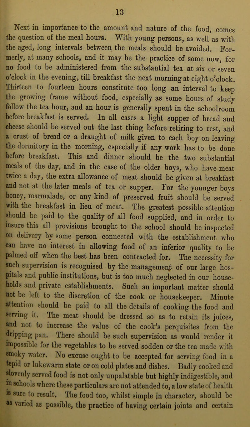 Next in importance to the amount and nature of the food, comes the question of the meal hours. With young persons, as well as with the aged, long intervals between the meals should be avoided. For- merly, at many schools, and it may be the practice of some now, for no food to be administered from the substantial tea at six or seven o'clock in the evening, till breakfast the next morning at eight o'clock. Thirteen to fourteen hours constitute too long an interval to keep the growing frame without food, especially as some hours of study follow the tea hour, and an hour is generally spent in the schoolroom before breakfast is served. In all cases a light supper of bread and cheese should be served out the last thing before retiring to rest, and a crust of bread or a draught of milk given to each boy on leaving the dormitory in the morning, especially if any work has to be done before breakfast. This and dinner should be the two substantial meals of the day, and in the case of the older boys, who have meat twice a day, the extra allowance of meat should be given at breakfast and not at the later meals of tea or supper. For the younger boys honey, marmalade, or any kind of preserved fruit should be served with the breakfast in lieu of meat. The greatest possible attention should be paid to the quality of all food supplied, and in order to insure this all provisions brought to the school should be inspected on delivery by some person connected with the establishment who can have no interest in allowing food of an inferior quality to be palmed olT when the best has been contracted for. The necessity for such supervision is recognised by the management of our large hos- pitals and public institutions, but is too much neglected in our house- holds and private establishments. Such an important matter should not be left to the discretion of the cook or housekeeper. Minute attention should be paid to all the details of cooking the food and serving it. The meat should be dressed so as to retain its juices, and not to increase the value of the cook's perquisites from the dripping pan. There should be such supervision as wrould render it impossible for the vegetables to be served sodden or the tea made with smoky water. No excuse ought to be accepted for serving food in a tepid or lukewarm state or on cold plates and dishes. Badly cooked and slovenly served food is not only unpalatable but highly indigestible, and in schools where these particulars are not attended to, a low state of health is sure to result. The food too, whilst simple in character, should be as varied as possible, the practice of having certain joints and certain
