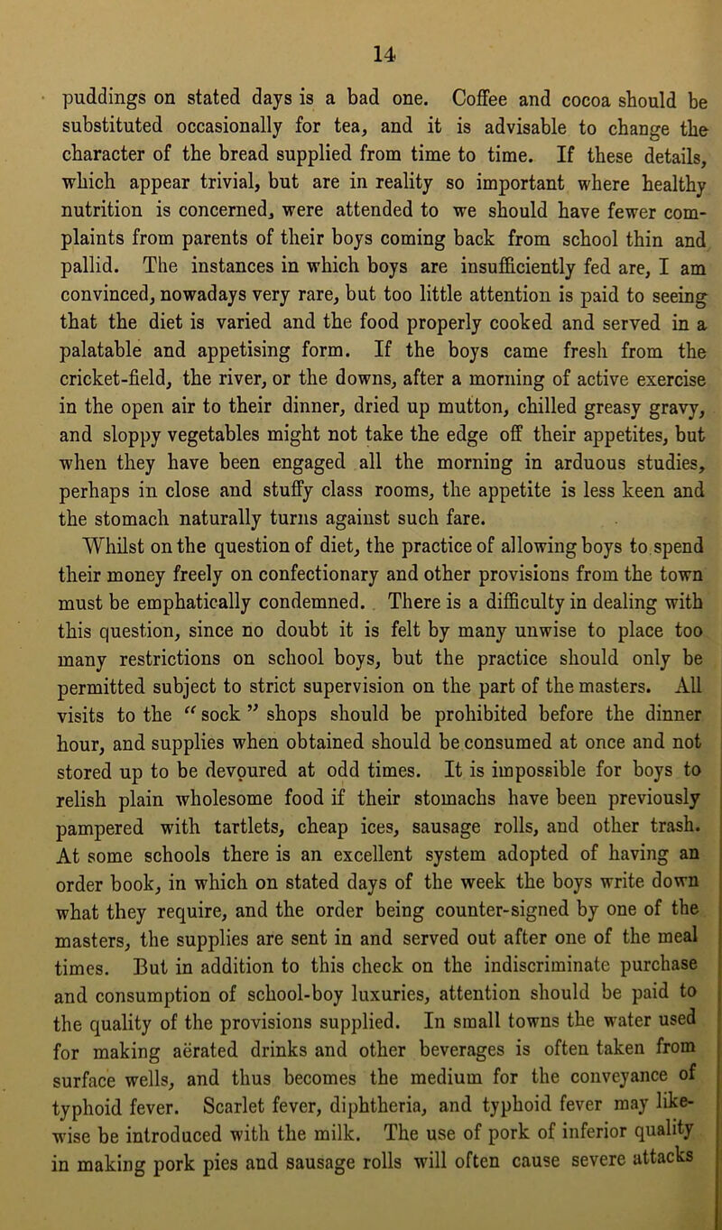 puddings on stated days is a bad one. Coffee and cocoa should be substituted occasionally for tea, and it is advisable to change the character of the bread supplied from time to time. If these details, which appear trivial, but are in reality so important where healthy nutrition is concerned, were attended to we should have fewer com- plaints from parents of their boys coming back from school thin and pallid. The instances in which boys are insufficiently fed are, I am convinced, nowadays very rare, but too little attention is paid to seeing that the diet is varied and the food properly cooked and served in a palatable and appetising form. If the boys came fresh from the cricket-field, the river, or the downs, after a morning of active exercise in the open air to their dinner, dried up mutton, chilled greasy gravy, and sloppy vegetables might not take the edge off their appetites, but when they have been engaged all the morning in arduous studies, perhaps in close and stuffy class rooms, the appetite is less keen and the stomach naturally turns against such fare. Whilst on the question of diet, the practice of allowing boys to spend their money freely on confectionary and other provisions from the town must be emphatically condemned. There is a difficulty in dealing with this question, since no doubt it is felt by many unwise to place too many restrictions on school boys, but the practice should only be permitted subject to strict supervision on the part of the masters. All visits to the “ sock ” shops should be prohibited before the dinner hour, and supplies when obtained should be consumed at once and not stored up to be devoured at odd times. It is impossible for boys to relish plain wholesome food if their stomachs have been previously pampered with tartlets, cheap ices, sausage rolls, and other trash. At some schools there is an excellent system adopted of having an order book, in which on stated days of the week the boys write down what they require, and the order being counter-signed by one of the masters, the supplies are sent in and served out after one of the meal times. But in addition to this check on the indiscriminate purchase and consumption of school-boy luxuries, attention should be paid to the quality of the provisions supplied. In small towns the water used for making aerated drinks and other beverages is often taken from surface wells, and thus becomes the medium for the conveyance of typhoid fever. Scarlet fever, diphtheria, and typhoid fever may like- wise be introduced with the milk. The use of pork of inferior quality in making pork pies and sausage rolls will often cause severe attacks