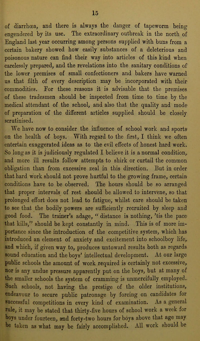 of diarrhoea, and there is always the danger of tapeworm being engendered by its use. The extraordinary outbreak in the north of England last year occurring among persons supplied with buns from a certain bakery showed how easily substances of a deleterious and poisonous nature can find their way into articles of this kind when carelessly prepared, and the revelations into the sanitary conditions of the lower premises of small confectioners and bakers have warned us that filth of every description may be incorporated with their commodities. Eor these reasons it is advisable that the premises of these tradesmen should be inspected from time to time by the medical attendant of the school, and also that the quality and mode of preparation of the different articles supplied should be closely scrutinised. We have now to consider the influence of school work and sports on the health of boys. With regard to the first, I think we often entertain exaggerated ideas as to the evil effects of honest hard work. So long as it is judiciously regulated I believe it is a normal condition,, and more ill results follow attempts to shirk or curtail the common obligation than from excessive zeal in this direction. But in order that hard work should not prove hurtful to the growing frame, certain conditions have to be observed. The hours should be so arranged that proper intervals of rest should be allowed to intervene, so that prolonged effort does not lead to fatigue, whilst care should be taken to see that the bodily powers are sufficiently recruited by sleep and good food. The trainer's adage, “ distance is nothing, ’tis the pace that kills, should be kept constantly in mind. This is of more im- portance since the introduction of the competitive system, which has introduced an element of anxiety and excitement into schoolboy life,, and which, if given way to, produces untoward results both as regards sound education and the boys’ intellectual development. At our large public schools the amount of work required is certainly not excessive, nor is any undue pressure apparently put on the boys, but at many of the smaller schools the system of cramming is unmercifully employed. Such schools, not having the prestige of the older institutions, endeavour to secure public patronage by forcing on candidates for successful competitions in every kind of examination. As a general rule, it may be stated that thirty-five hours of school work a week for boys under fourteen, and forty-two hours for boys above that age may be taken as what may be fairly accomplished. All work should be