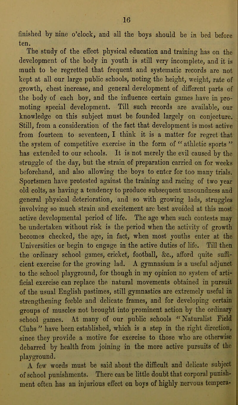 finished by nine o’clock, and all the boys should be in bed before ten. The study of the effect physical education and training has on the development of the body in youth is still very incomplete, and it is much to be regretted that frequent and systematic records are not kept at all our large public schools, noting the height, weight, rate of growth, chest increase, and general development of different parts of the body of each boy, and the influence certain games have in pro- moting special development. Till such records are available, our knowledge on this subject must be founded largely on conjecture. Still, from a consideration of the fact that development is most active from fourteen to seventeen, I think it is a matter for regret that the system of competitive exercise in the form of “ athletic sports ” has extended to our schools. It is not merely the evil caused by the struggle of the day, but the strain of preparation carried on for weeks beforehand, and also allowing the boys to enter for too many trials. Sportsmen have protested against the training and racing of two year old colts, as having a tendency to produce subsequent unsoundness and general physical deterioration, and so with growing lads, struggles involving so much strain and excitement are best avoided at this most active developmental period of life. The age when such contests may be undertaken without risk is the period when the activity of growth becomes checked, the age, in fact, when most youths enter at the Universities or begin to engage in the active duties of life. Till then the ordinary school games, cricket, football, &c., afford quite suffi- cient exercise for the growing lad. A gymnasium is a useful adjunct to the school playground, for though in my opinion no system of arti- ficial exercise can replace the natural movements obtained in pursuit of the usual English pastimes, still gymnastics are extremely useful in strengthening feeble and delicate frames, and for developing certain groups of muscles not brought into prominent action by the ordinary school games. At many of our public schools Naturalist Field Clubs ” have been established, which is a step in the right direction, since they provide a motive for exercise to those who are otherwise debarred by health from joining in the more active pursuits of the playground. A few words must be said about the difficult and delicate subject of school punishments. There can be little doubt that corporal punish- ment often has an injurious effect on boys of highly nervous tempera-