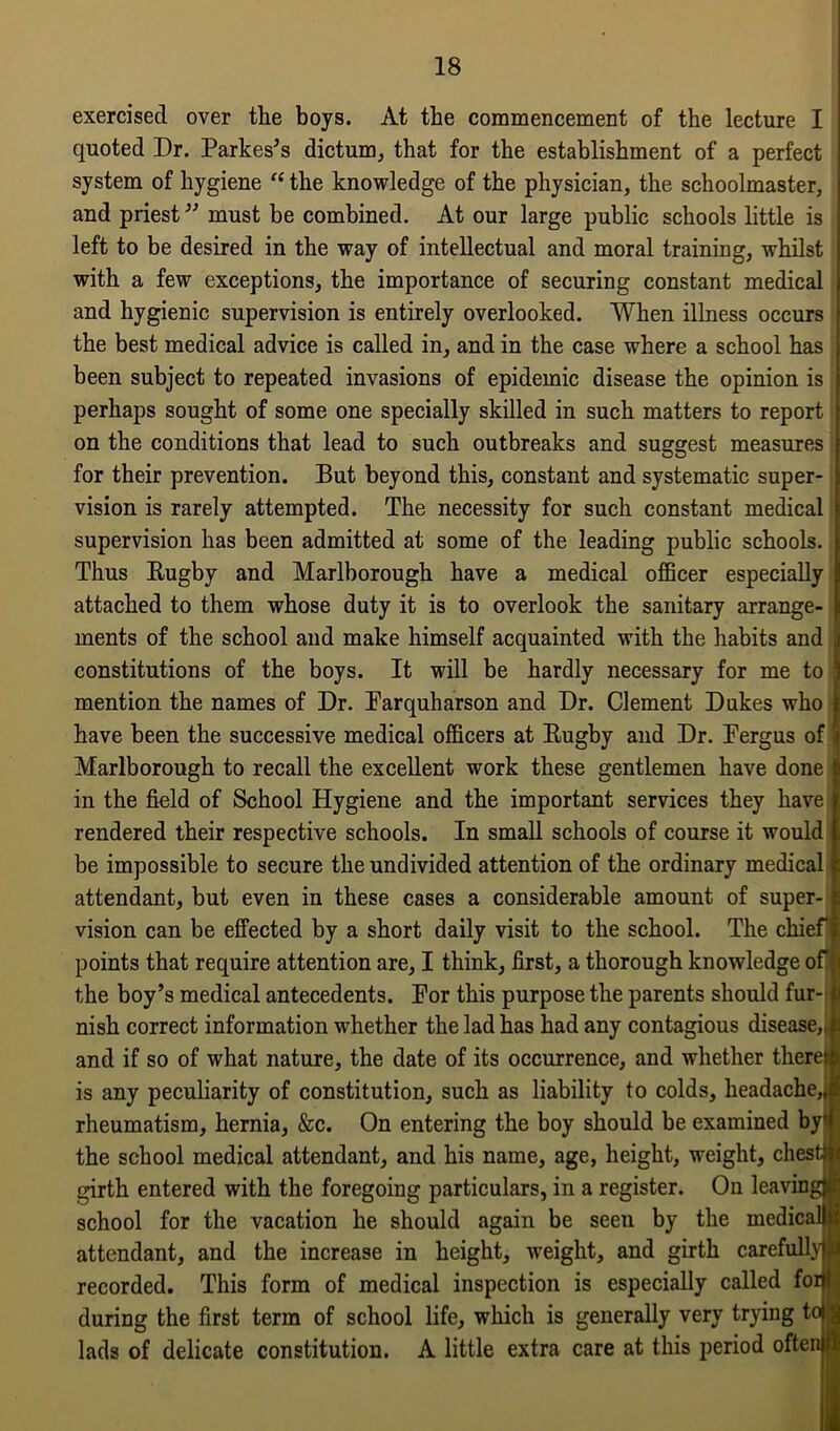 exercised over the boys. At the commencement of the lecture I quoted Dr. Darkest dictum, that for the establishment of a perfect system of hygiene “ the knowledge of the physician, the schoolmaster, and priest ” must be combined. At our large public schools little is left to be desired in the way of intellectual and moral training, whilst with a few exceptions, the importance of securing constant medical and hygienic supervision is entirely overlooked. When illness occurs the best medical advice is called in, and in the case where a school has been subject to repeated invasions of epidemic disease the opinion is perhaps sought of some one specially skilled in such matters to report on the conditions that lead to such outbreaks and suggest measures for their prevention. But beyond this, constant and systematic super- vision is rarely attempted. The necessity for such constant medical supervision has been admitted at some of the leading public schools. Thus Rugby and Marlborough have a medical officer especially attached to them whose duty it is to overlook the sanitary arrange- ments of the school and make himself acquainted with the habits and 1 constitutions of the boys. It will be hardly necessary for me to ) mention the names of Dr. Farquharson and Dr. Clement Dukes who | have been the successive medical officers at Rugby and Dr. Fergus of 5 Marlborough to recall the excellent work these gentlemen have done | in the field of School Hygiene and the important services they have rendered their respective schools. In small schools of course it would be impossible to secure the undivided attention of the ordinary medical attendant, but even in these cases a considerable amount of super- vision can be effected by a short daily visit to the school. The chief points that require attention are, I think, first, a thorough knowledge of* the boy’s medical antecedents. For this purpose the parents should fur-1 nish correct information whether the lad has had any contagious disease,,! and if so of what nature, the date of its occurrence, and whether therejl is any peculiarity of constitution, such as liability to colds, headache,,! rheumatism, hernia, &c. On entering the boy should be examined by the school medical attendant, and his name, age, height, weight, chest; i girth entered with the foregoing particulars, in a register. On leaving^ school for the vacation he should again be seen by the medical) | attendant, and the increase in height, weight, and girth carefully!^ recorded. This form of medical inspection is especially called foitf during the first term of school life, which is generally very trying td g lads of delicate constitution. A little extra care at this period oftenj^