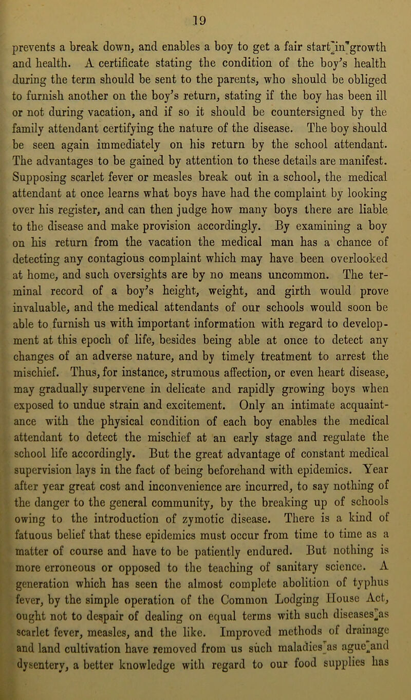 prevents a break down, and enables a boy to get a fair start'in’growth and health. A certificate stating the condition of the boy’s health during the term should be sent to the parents, who should be obliged to furnish another on the boy’s return, stating if the boy has been ill or not during vacation, and if so it should be countersigned by the family attendant certifying the nature of the disease. The boy should be seen again immediately on his return by the school attendant. The advantages to be gained by attention to these details are manifest. Supposing scarlet fever or measles break out in a school, the medical attendant at once learns what boys have had the complaint by looking over his register, and can then judge how many boys there are liable to the disease and make provision accordingly. By examining a boy on his return from the vacation the medical man has a chance of detecting any contagious complaint which may have been overlooked at home, and such oversights are by no means uncommon. The ter- minal record of a boy’s height, weight, and girth would prove invaluable, and the medical attendants of our schools would soon be able to furnish us with important information with regard to develop- ment at this epoch of life, besides being able at once to detect any changes of an adverse nature, and by timely treatment to arrest the mischief. Thus, for instance, strumous affection, or even heart disease, may gradually supervene in delicate and rapidly growing boys when exposed to undue strain and excitement. Only an intimate acquaint- ance with the physical condition of each boy enables the medical attendant to detect the mischief at an early stage and regulate the school life accordingly. But the great advantage of constant medical supervision lays in the fact of being beforehand with epidemics. Year after year great cost and inconvenience are incurred, to say nothing of the danger to the general community, by the breaking up of schools owing to the introduction of zymotic disease. There is a kind of fatuous belief that these epidemics must occur from time to time as a matter of course and have to be patiently endured. But nothing is more erroneous or opposed to the teaching of sanitary science. A generation which has seen the almost complete abolition of typhus fever, by the simple operation of the Common Lodging blouse Act, ought not to despair of dealing on equal terms with such diseases^as scarlet fever, measles, and the like. Improved methods of drainage and land cultivation have removed from us such maladies as ague^and dysentery, a better knowledge with regard to our food supplies has