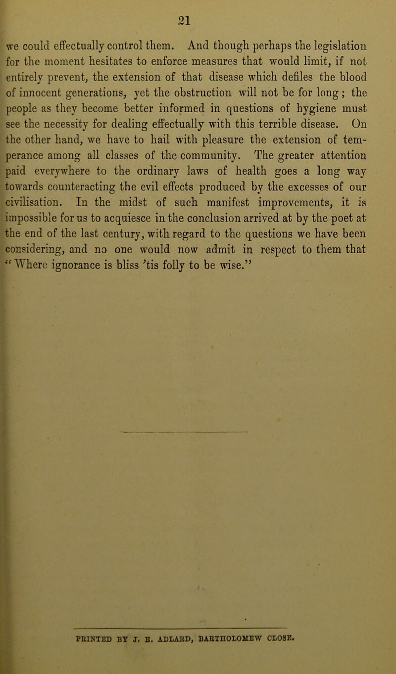 we could effectually control them. And though perhaps the legislation for the moment hesitates to enforce measures that would limit, if not entirely prevent, the extension of that disease which defiles the blood of innocent generations, yet the obstruction will not be for long; the people as they become better informed in questions of hygiene must see the necessity for dealing effectually with this terrible disease. On the other hand, we have to hail with pleasure the extension of tem- perance among all classes of the community. The greater attention paid everywhere to the ordinary laws of health goes a long way towards counteracting the evil effects produced by the excesses of our civilisation. In the midst of such manifest improvements, it is impossible for us to acquiesce in the conclusion arrived at by the poet at the end of the last century, with regard to the questions we have been considering, and no one would now admit in respect to them that “Where ignorance is bliss Tis folly to be wise.” PEINTED BY J. E. ADLABD, BABTIIOLOMEW CLOSE.