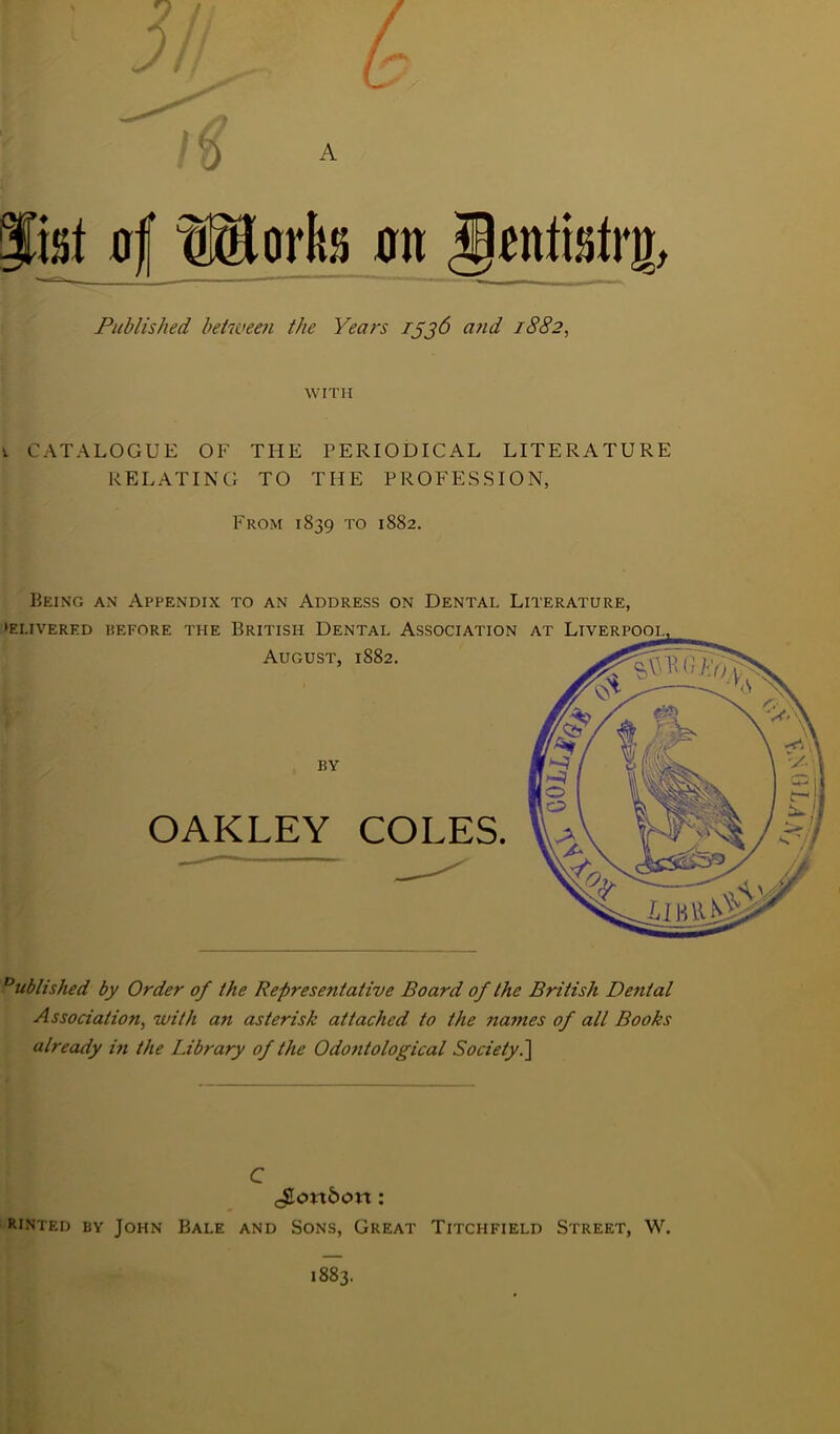 ri Published between the Years Tjj6 and 1882, WITH v CATALOGUE OF THE PERIODICAL LITERATURE RELATING TO THE PROFESSION, From 1839 to 1882. Being an Appendix to an Address on Dental Literature, •EI.IVERED BEFORE THE BRITISH DENTAL ASSOCIATION August, 1882. OAKLEY COLES. Published by Order of the Representative Board of the British Denial Association, with an asterisk attached to the names of all Books already in the Library of the Odontological Society.\ C ^Lonbon: Rinted by John Bale and Sons, Great Titchfield Street, W. 1883.