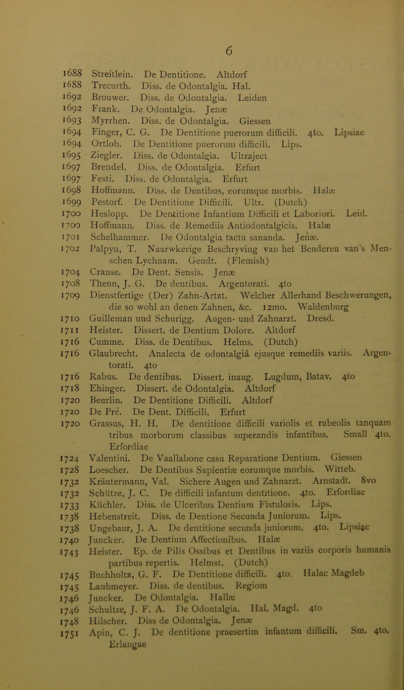 16SS Streitlein. De Dentitione. Altdorf 1688 Trecurth. Diss. de Odontalgia. Hal. 1692 Brouwer. Diss. de Odontalgia. Leiden 1692 Frank. De Odontalgia. Jena; 1693 Myrrhen. Diss. de Odontalgia. Giessen 1694 Finger, C. G. De Dentitione puerorum difficili. 4to. Lipsiae 1694 Ortlob. De Dentitione puerorum difficili. Lips. 1695 Ziegler. Diss. de Odontalgia. Ulcrajecl 1697 Brendel. Diss. de Odontalgia. Erfurt 1697 Festi. Diss. de Odontalgia. Erfurt 1698 Hoffmann. Diss. de Dentibus, eorumque morbis. Halre 1699 Pestorf. De Dentitione Difficili. Ultr. (Dutch) 1700 Heslopp. De Dentitione Infantium Difficili et Laboriori. Leid. 1700 Hoffmann. Diss.de Remediis Antiodontalgicis. Halae 1701 Schelhammer. De Odontalgia tactu sananda. Jenae. 1702 Palpyn, T. Naarwkerige Beschryving van het Benderen van’s Men- schen Lychnam. Gendt. (Flemish) 1704 Crause. De Dent. Sensis. Jenae 1708 Thenn, J. G. De dentibus. Argentorati. 4to 1709 Dienstfertige (Der) Zahn-Artzt. Welcher Allerhand Beschwerungen, die so wohl an denen Zahnen, &c. i2mo. Waldenburg 1710 Guilleman und Schurigg. Augen-und Zahnarzt. Dresd. 1711 Heister. Dissert, de Dentium Dolore. Altdorf 1716 Cumme. Diss. de Dentibus. Helms. (Dutch) 1716 Glaubrecht. Analecta de odontalgia ejusque remediis variis. Argen- torati. 4to 1716 Rabus. De dentibus. Dissert, inaug. Lugdum, Batav. 4to 1718 Ehinger. Dissert, de Odontalgia. Altdorf 1720 Beurlin. De Dentitione Difficili. Altdorf 1720 De Pre. De Dent. Difficili. Erfurt 1720 Grassus, H. H. De dentitione difficili variolis el rubeolis tanquam tribus morborum classibus superandis infantibus. Small 4to. Erfordiae 1724 Valentini. De Vaallabone casu Reparatione Dentium. Giessen 1728 Loescher. De Dentibus Sapientiae eorumque morbis. Witteb. 1732 Krautermann, Val. Sichere Augen und Zahnarzt. Arnstadt. 8vo 1732 Schiitze, J. C. De difficili infantum dentitione. 4to. Erfordiae 1733 Kiichler. Diss. de Ulceribus Dentium Fistulosis. Lips. 1738 Iiebenstreit. Diss. de Dentione Secunda Juniorum. Lips. 1738 Ungebaur, J. A. De dentitione secunda juniorum. 4to. Lipsiae 1740 Juncker. De Dentium Affectionibus. liaise 1743 Heister. Ep. de Pilis Ossibus et Dentibus in variis corporis humanis partibus repertis. Iielmst. (Dutch) 1745 Buchholtz, G. F. De Dentitione difficili. 4I0. Iialac Magdeb 1745 Laubmeyer. Diss. de dentibus. Regiorn 1746 Juncker. De Odontalgia. Hallre 1746 Schultze, J. F. A. De Odontalgia. Hal. Magd. 4to 1748 Hilscher. Diss de Odontalgia. Jenae 1751 Apin, C. J. De dentitione praesertim infantum difficili. Sm. 410. Erlangae