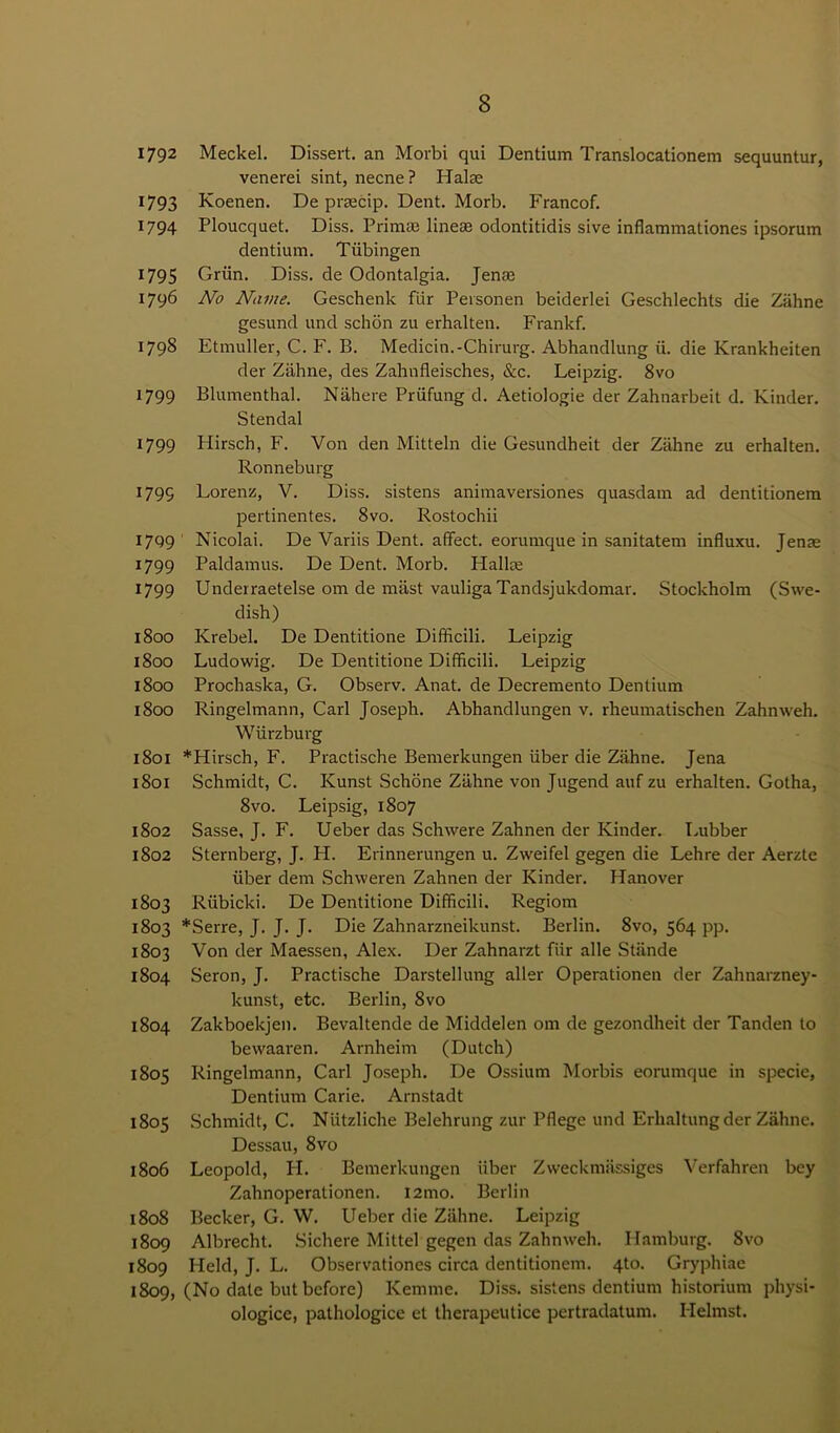 1792 Meckel. Dissert, an Morbi qui Dentium Translocationem sequuntur, venerei sint, necne? Halm 1793 Koenen. De prsecip. Dent. Morb. Francof. 1794 Ploucquet. Diss. Prim* line® odontitidis sive inflammationes ipsorum dentium. Tubingen 1795 Griin. Diss. de Odontalgia. Jen* 1796 No Name. Geschenk flir Personen beiderlei Geschlechts die Ziihne gesund und schon zu erhalten. Frankf. 1798 Etmuller, C. F. B. Medicin.-Chirurg. Abhandlung ii. die Krankheiten der Ziihne, des Zahnfleisches, &c. Leipzig. 8vo 1799 Blumenthal. Nahere Priifung d. Aetiologie der Zahnarbeit d. Kinder. Stendal 1799 Hirsch, F. Von den Mitteln die Gesundheit der Ziihne zu erhalten. Ronneburg 1799 Lorenz, V. Diss. sistens animaversiones quasdam ad dentitionem pertinentes. 8vo. Rostochii 1799 Nicolai. De Variis Dent, affect, eorumque in sanitatem influxu. Jenae 1799 Paldamus. De Dent. Morb. Plalke 1799 Underraetelse om de mast vauliga Tandsjukdomar. Stockholm (Swe- dish) 1800 Krebel. De Dentitione Difficili. Leipzig 1800 Ludowig. De Dentitione Difficili. Leipzig 1800 Prochaska, G. Observ. Anat. de Decremento Dentium 1800 Ringelmann, Carl Joseph. Abhandlungen v. rheumatischen Zahnweh. Wurzburg 1801 *Hirsch, F. Practische Bemerkungen iiber die Zahne. Jena 1801 Schmidt, C. Kunst Schone Ziihne von Jugend auf zu erhalten. Gotha, 8vo. Leipsig, 1807 1802 Sasse, J. F. Ueber das Schwere Zahnen der Kinder. Lubber 1802 Sternberg, J. H. Erinnerungen u. Zweifel gegen die Lehre der Aerzte iiber dem Schvveren Zahnen der Kinder. Hanover 1803 Riibicki. De Dentitione Difficili. Regiom 1803 *Serre, J. J. J. Die Zahnarzneikunst. Berlin. 8vo, 564 pp. 1803 Von der Maessen, Alex. Der Zahnarzt fiir alle Stande 1804 Seron, J. Practische Darstellung aller Operationen der Zahnarzney- kunst, etc. Berlin, 8vo 1804 Zakboekjen. Bevaltende de Middelen om de gezondheit der Tanden to bewaaren. Arnheim (Dutch) 1805 Ringelmann, Carl Joseph. De Ossium Morbis eorumque in specie, Dentium Carie. Arnstadt 1805 Schmidt, C. Niitzliche Belehrung zur Pflege und Erhaltung der Zahne. Dessau, 8vo 1806 Leopold, PI. Bemerkungen iiber Zweckmassiges Verfahren bey Zahnoperationen. I2mo. Berlin 1808 Becker, G. W. Ueber die Ziihne. Leipzig 1809 Albrecht. Sichere Mittel gegen das Zahnweh. Hamburg. 8vo 1809 Held, J. L. Observationes circa dentitionem. 4to. Gryphiae 1809, (No date but before) Kernme. Diss. sistens dentium historium physi- ologice, pathologice el therapeutice pertradatum. Helmst.