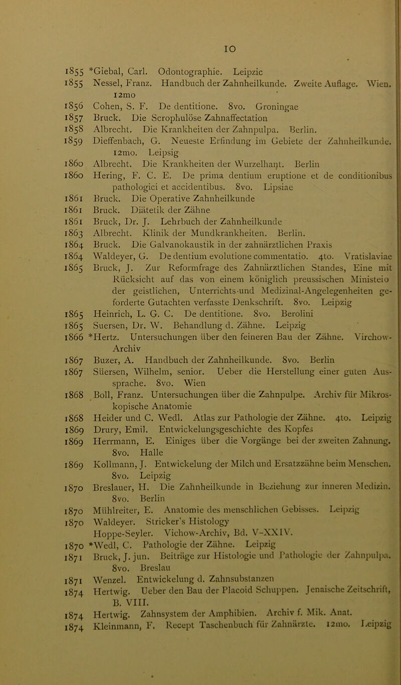 1855 *Giebal, Carl. Odontographie. Leipzic 1855 Nessel, Franz. Handbuch der Zahnheilkunde. Zweite Auflage. Wien. i2mo 1856 Cohen, S. F. De dentitione. 8vo. Groningae 1857 Bruck. Die Scrophulose Zahnaffectation 1858 Albrecht. Die Ivrankheiten der Zahnpulpa. Berlin. 1859 Dieffenbach, G. Neueste Erfindung im Gebiete der Zahnheilkunde. i2mo. Leipsig 1860 Albrecht. Die Ivrankheiten der Wurzelhaijt. Berlin 1860 Hering, F. C. E. De prima dentium eruptione et de condilionibus pathologici et accidentibus. 8vo. Lipsiae 1861 Bruck. Die Operative Zahnheilkunde 1861 Bruck. Diatetik der Zahne 1861 Bruck, Dr. J. Lehrbuch der Zahnheilkunde 1863 Albrecht. Klinik der Mundkrankheiten. Berlin. 1864 Bruck. Die Galvanokaustik in der zahniirztlichen Praxis 1864 Waldeyer, G. De dentium evolutione commentatio. 4to. Vratislaviae 1865 Bruck, J. Zur Reformfrage des Zahniirztlichen Standes, Eine mit Riicksicht auf das von einern koniglich preussischen Ministeio der geistlichen, Unterrichts und Medizinal-Angelegenheiten ge- forderte Gutachten verfasste Denkschrift. 8vo. Leipzig 1865 Heinrich, L. G. C. De dentitione. 8vo. Berolini 1865 Suersen, Dr. W. Behandlung d. Zahne. Leipzig 1866 *Hertz. Untersuchungen liber den feineren Bau der Zahne. Virchow- Archiv 1867 Buzer, A. Handbuch der Zahnheilkunde. 8vo. Berlin 1867 Suersen, Wilhelm, senior. Ueber die Herstellung einer guten Aus- sprache. 8vo. Wien 1868 Boll, Franz. Untersuchungen iiber die Zahnpulpe. Archiv far Mikros- kopische Anatomie 1868 Heider und C. Wedl. Atlas zur Pathologie der Zahne. 4to. Leipzig 1869 Drury, Emil. Entwickelungsgeschichte des Kopfes 1869 Herrmann, E. Einiges iiber die Vorgange bei der zweiten Zahnung. 8vo. Plalle 1869 Ivollmann, J. Entwickelung der Milch und Ersatzzahne beim Menschen. 8vo. Leipzig 1870 Breslauer, H. Die Zahnheilkunde in Bcziehung zur inneren Medizin. 8 vo. Berlin 1870 Miihlreiter, E. Anatomie des menschlichen Gebisses. Leipzig 1870 Waldeyer. Strieker’s Histology Hoppe-Seyler. Vichovv-Archiv, Bd. V-XXIV. 1870 *Wedl, C. Pathologie der Ziihne. Leipzig 1871 Bruck, J. jun. Beitriigc zur Histologic und Pathologie der Zahnpulpa. 8vo. Breslau 1871 Wenzel. Entwickelung d. Zahnsubstanzen 1874 Hertwig. Ueber den Bau der Placoid Schuppen. Jenaische Zeitschrift, B. VIII. 1874 Hertwig. Zahnsystem der Amphibien. Archiv f. Mik. Anat. 1874 Kleinmann, F. Recept Taschenbuch fur Zahnarzle. 121110. Leipzig