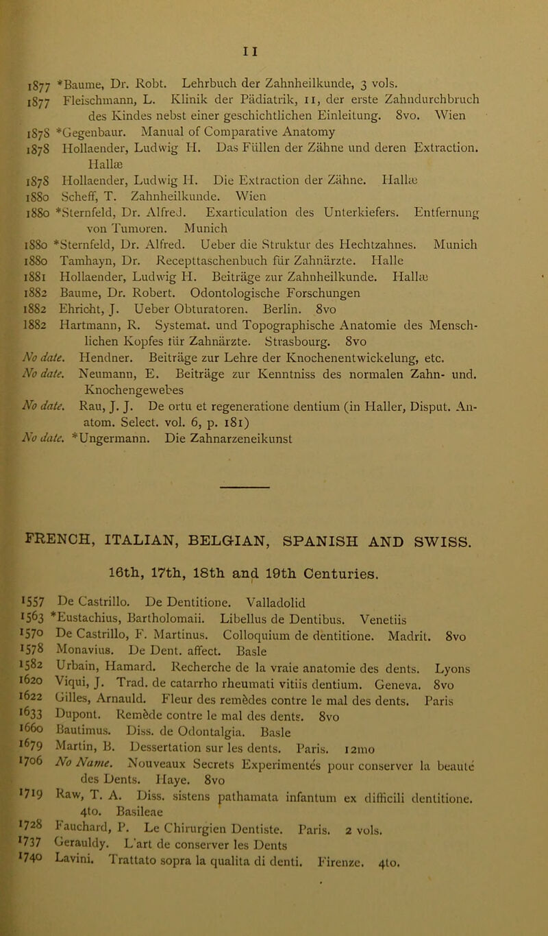 1877 *Baume, Dr. Robt. Lehrbuch der Zahnheilkunde, 3 vols. 187 7 Fleischmann, L. Klinik der Padiatrik, 11, der erste Zahndurchbruch des Kindes nebst einer geschichtlichen Einleitung. 8vo. Wien 1S7S *Gegenbaur. Manual of Comparative Anatomy 1878 Hollaender, Ludwig H. Das Fiillen der Zahne und deren Extraction. Hall® 1S7S Hollaender, Ludwig II. Die Extraction der Zahne. Ilalke 1880 Scheff, T. Zahnheilkunde. Wien 1880 *Sternfeld, Dr. AlfreJ. Exarticulation des Unterkiefers. Entfernung von Tumoren. Munich 1880 *Sternfeld, Dr. Alfred. Ueber die Struktur des Hechtzahnes. Munich 1880 Tamhayn, Dr. Recepttaschenbuch fur Zahniirzte. Halle 1881 Hollaender, Ludwig H. Beitrage zur Zahnheilkunde. Hall® 1882 Baume, Dr. Robert. Odontologische Forschungen 1882 Ehricht, J. Ueber Obturatoren. Berlin. 8vo I882 Hartmann, R. Systemat. und Topographische Anatomie des Mensch- lichen Kopfes tiir Zahniirzte. Strasbourg. 8vo No date. Flendner. Beitrage zur Lehre der Knochenentwickelung, etc. No date. Neumann, E. Beitrage zur Kenntniss des normalen Zahn- und. Knochengewebes No date. Rau, J. J. De ortu et regeneratione dentium (in Ilaller, Disput. An- atom. Select, vol. 6, p. 181) No date. *Ungermann. Die Zahnarzeneikunst FRENCH, ITALIAN, BELGIAN, SPANISH AND SWISS. 16th, 17th, 18th and 19th Centuries. *557 De Castrillo. De Dentitione. Valladolid 1563 *Eustachius, Bartholomaii. Libellus de Dentibus. Venetiis I570 De Castrillo, F. Martinus. Colloquium de dentitione. Madrit. 8vo 1578 Monavius. De Dent, affect. Basle 1582 Urbain, Hamard. Recherche de la vraie anatomie des dents. Lyons 1620 Viqui, J. Trad, de catarrho rheumati vitiis dentium. Geneva. 8vo 1622 Gilles, Arnauld. Fleur des remMes contre le mal des dents. Paris •633 Dupont. Remade contre le mal des dents. 8vo 1660 Bautimus. Diss. de Odontalgia. Basle i679 Martin, B. Dessertation sur les dents. Paris. 121110 !7°6 No Name. Nouveaux Secrets Experimentes pour conserver la beaute dcs Dents. Ilaye. 8vo *719 Raw, T. A. Diss. sistens pathamata infantum ex dillicili dentitione. 4to. Basileae 1728 I'auchard, P. Le Chirurgien Dentiste. Paris. 2 vols. *737 Gerauldy. L art de conserver les Dents D40 Lavini. Trattato sopra la qualita di denti. Firenze. 4I0.