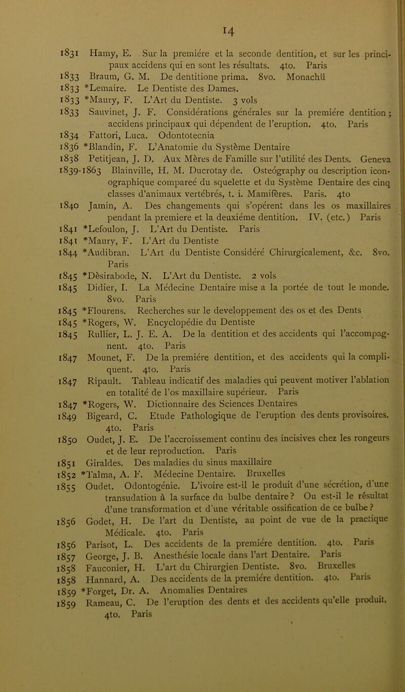 1831 Hamy, E. Suit la premiere et la seconde dentition, et sur les princi- paux accidens qui en sont les resultats. 4to. Paris 1833 Brautn, G. M. De dentitione prima. 8vo. Monachii 1833 *Lemaire. Le Dentiste des Dames. 1833 * Maury, F. L’Art du Dentiste. 3 vols 1833 Sauvinet, J. F. Considerations generates sur la premiere dentition ; accidens principaux qui dependent de l’eruption. 4to. Paris 1834 Fattori, Luca. Odontotecnia 1836 *Blandin, F. L’Anatomie du Systfeme Dentaire 1838 Petitjean, J. D. Aux Mferes de Famille sur l’utilite des Dents. Geneva 1839-1863 Blainville, H. M. Ducrotay de. Osteography ou description icon- ographique compared du squelette et du Systfime Dentaire des cinq classes d’animaux vertebres, t. i. Mamiferes. Paris. 4to 1840 Jamin, A. Des changements qui s’operent dans les os maxillaires pendant la premiere et la deuxieme dentition. IV. (etc.) Paris 1841 *Lefoulon, J. L’Art du Dentiste. Paris 1841 *Maury, F. L’Art du Dentiste 1844 *Audibran. L’Art du Dentiste Considere Chirurgicalement, &c. 8vo. Paris 1845 *D&sirabode, N. L’Art du Dentiste. 2 vols 1845 Didier, I. La Medecine Dentaire mise a la portee de tout le monde. 8vo. Paris 1845 *Flourens. Recherches sur le developpement des os et des Dents 1845 * Rogers, W. Encyclopedic du Dentiste 1845 Rullier, L. J. E. A. De la dentition et des accidents qui Paccompag- nent. 4to. Paris 1847 Mounet, F. De la premiere dentition, et des accidents qui la compli- quent. qto. Paris 1847 Ripault. Tableau indicatif des maladies qui peuvent motiver l’ablation en totalite de l’os maxillaire superieur. Paris 1847 ’'‘Rogers, W. Dictionnaire des Sciences Dentaires 1849 Bigeaixl, C. Etude Pathologique de l'eruption des dents provisoires. 4to. Paris 1850 Oudet, J. E. De l’accroissement continu des incisives chez les rongeurs et de leur reproduction. Paris 1851 Giraldes. Des maladies du sinus maxillaire 1852 *Talma, A. F. Medecine Dentaire. Bruxelles 1855 Oudet. Odontogenie. L’ivoire est-il le produit d’une secretion, d ur.e transudation it la surface du bulbe dentaire ? Ou est-il le r6sultat d’une transformation et d’une veritable ossification de ce bulbe ? 1856 Godet, H. De l’art du Dentiste, au point de vue de la practique Medicale. 4to. Paris 1856 Parisot, L. Des accidents de la premiere dentition. 4to. Paris 1857 George, J. B. Anesthesie locale dans Part Dentaire. Paris 1858 Fauconier, H. L’art du Chirurgien Dentiste. Svo. Bruxelles 1858 Hannard, A. Des accidents de la premiere dentition. 4to. Paris 1859 *Forget, Dr. A. Anomalies Dentaires 1859 Rameau, C. De l’eruption des dents et des accidents qu’elle produit. 4to. Paris