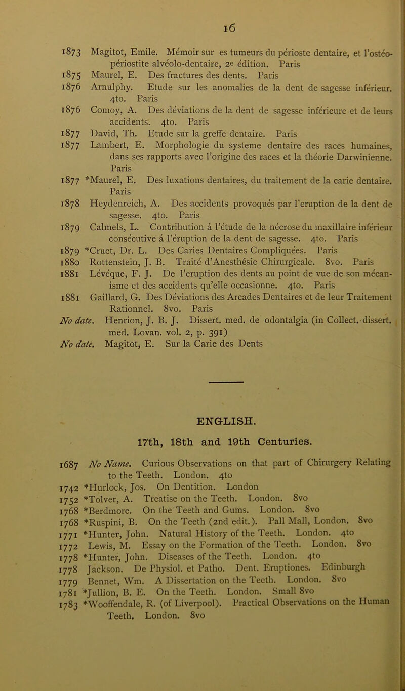 1873 Magitot, Emile. Memoir sur es tumeurs du perioste dentaire, et l’osteo* periostite alveolo-dentaire, 2e edition. Paris 1875 Maurel, E. Des fractures des dents. Paris 1876 Arnulphy. Etude sur les anomalies de la dent de sagesse inferieur. 4to. Paris 1876 Comoy, A. Des deviations de la dent de sagesse inferieure et de leurs accidents. 4to. Paris 1877 David, Th. Etude sur la greffe dentaire. Paris 1877 Lambert, E. Morphologie du systeme dentaire des races humaines, dans ses rapports avec l’origine des races et la theorie Darwinier.ne. Paris 1877 *Maurel, E. Des luxations dentaires, du traitement de la carie dentaire. Paris 1878 Heydenreich, A. Des accidents provoques par l’eruption de la dent de sagesse. 4to. Paris 1879 Calmels, L. Contribution a l’etude de la necrose du maxillaire inferieur consecutive a Peruption de la dent de sagesse. 4to. Paris 1879 *Cruet, Dr. L. Des Caries Dentaires Compliquees. Paris 1880 Rottenstein, J. B. Traite d’Anesth&ie Chirurgicale. 8vo. Paris 1881 Leveque, F. J. De l’eruption des dents au point de vue de son mecan- isme et des accidents qu’elle occasionne. 4to. Paris 1881 Gaillard, G. Des Deviations des Arcades Dentaires et de leur Traitement Rationnel. 8vo. Paris No date. Henrion, J. B. J. Dissert, med. de odontalgia (in Collect, dissert. med. Lovan. vol. 2, p. 391) No date. Magitot, E. Sur la Carie des Dents ENGLISH. 17th, 18th and 19th Centuries. 1687 No Name. Curious Observations on that part of Chirurgery Relating to the Teeth. London. 4to 1742 *Hurlock, Jos. On Dentition. London 1752 *Tolver, A. Treatise on the Teeth. London. 8vo 1768 *Berdmore. On the Teeth and Gums. London. 8vo 1768 *Ruspini, B. On the Teeth (2nd edit.). Pall Mall, London. 8vo 1771 *Hunter, John. Natural History of the Teeth. London. 4to 1772 Lewis, M. Essay on the Formation of the Teeth. London. 8vo 1778 'Hunter, John. Diseases of the Teeth. London. 4to 1778 Jackson. De Physiol, et Patho. Dent. Eruptiones. Edinburgh 1779 Bennet, Wm. A Dissertation on the Teeth. London. 8vo 1781 *Jullion, B. E. On the Teeth. London. Small 8vo 1783 *Wooffendale, R. (of Liverpool). Practical Observations on the Human Teeth. London. 8vo