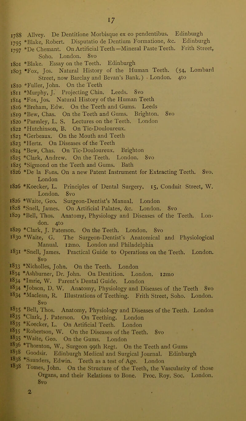 1788 Allvey. De Dentitione Morbisque ex eo pendentibus. Edinburgh 1795 * Blake, Robert. Disputatio de Dentium Formatione, &c. Edinburgh 1797 De Chemant. On Artificial Teeth—Mineral Paste Teeth. Frith Street, Soho. London. 8vo 1801 Blake. Essay on the Teeth. Edinburgh 1803 *Fox, Jos. Natural History of the Human Teeth. (54, Lombard Street, now Barclay and Be van’s Bank.) • London. 4to 1810 “Fuller, John. On the Teeth 1811 “Murphy, J. Projecting Chin. Leeds. 8vo 1814 Fox, Jos. Natural History of the Human Teeth 1816 *Breham, Edw. On the Teeth and Gums. Leeds 1819 Bew, Chas. On the Teeth and Gums. Brighton. 8vo 1820 Parmley, L. S. Lectures on the Teeth. London 1822 Hutchinson, B. On Tic-Douloureux. 1823 Gerbeaux. On the Mouth and Teeth 1S23 Hertz. On Diseases of the Teeth 1824 Bew, Chas. On Tic-Douloureux. Brighton 1825 Clark, Andrew. On the Teeth. London. 8vo 1825 Sigmond on the Teeth and Gums. Bath 1826 De la Fons. On a new Patent Instrument for Extracting Teeth. 8vo. London 1826 Koecker, L. Principles of Dental Surgery. 15, Conduit Street, W. London. 8vo 1826 Waite, Geo. Surgeon-Dentist’s Manual. London 1828 Snell, James. On Artificial Palates, &c. London. 8vo 1829 Bell, Thos. Anatomy, Physiology and Diseases of the Teeth. Lon- don. 4to 1829 Clark, J. Paterson. On the Teeth. London. 8vo 1830 Waite, G. The Surgeon-Dentist's Anatomical and Physiological Manual. i2mo. London and Philadelphia 1831 Snell, James. Practical Guide to Operations on the Teeth. London. 8vo ^33 Nicholles, John. On the Teeth. London ^34 Ashburner, Dr. John. On Dentition. London. i2mo 1834 Imrie, W. Parent’s Dental Guide. London ^34 Jobson, D. W. Anatomy, Physiology and Diseases of the Teeth 8vo 1834 Maclean, R. Illustrations of Teething. Frith Street, Soho. London. 8vo •835 Bell, Thos. Anatomy, Physiology and Diseases of the Teeth. London *^35 Clark, J. Paterson. On Teething. London *835 Koecker, L. On Artificial Teeth. London *835 Robertson, W. On the Diseases of the Teeth. 8vo *835 Waite, Geo. On the Gums. London 1836 Thornton, W., Surgeon 99th Regt. On the Teeth and Gums *838 Goodsir. Edinburgh Medical and Surgical Journal. Edinburgh *838 Saunders, Edwin. Teeth as a test of Age. London *838 1 omes, John. On the Structure of the Teeth, the Vascularity of those Organs, and their Relations to Bone. Proc. Roy. Soc. London. 8vo 2