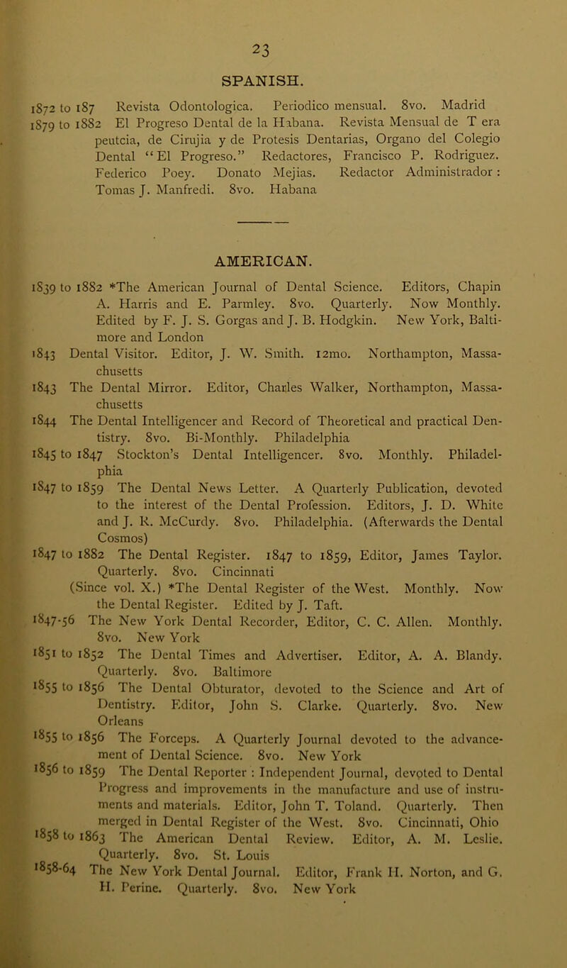 SPANISH. 1872 to 187 Revista Odontologica. Periodico mensual. 8vo. Madrid 1S79 to 1882 El Progreso Dental de la Habana. Revista Mensual de T era peutcia, de Cirujia y de Protesis Dentarias, Organo del Colegio Dental “El Progreso.” Redactores, Francisco P. Rodriguez. Federico Poey. Donato Mejias. Redactor Administrador: Tomas J. Manfredi. 8vo. Habana AMERICAN. 1S39 to 1882 *The American Journal of Dental Science. Editors, Chapin A. Harris and E. Parmley. 8vo. Quarterly. Now Monthly. Edited by F. J. S. Gorgas and J. B. Hodgkin. New York, Balti- more and London 1843 Dental Visitor. Editor, J. W. Smith. l2mo. Northampton, Massa- chusetts 1843 The Dental Mirror. Editor, Charles Walker, Northampton, Massa- chusetts 1S44 The Dental Intelligencer and Record of Theoretical and practical Den- tistry. 8vo. Bi-Monthly. Philadelphia 1845 to 1847 Stockton’s Dental Intelligencer. 8vo. Monthly. Philadel- phia 1847 to 1859 The Dental News Letter. A Quarterly Publication, devoted to the interest of the Dental Profession. Editors, J. D. White and J. R. McCurdy. 8vo. Philadelphia. (Afterwards the Dental Cosmos) 1847 to 1882 The Dental Register. 1847 to 1859, Editor, James Taylor. Quarterly. 8vo. Cincinnati (Since vol. X.) *The Dental Register of the West. Monthly. Now the Dental Register. Edited by J. Taft. 1847-56 The New York Dental Recorder, Editor, C. C. Allen. Monthly. 8vo. New York • 851 to 1852 The Dental Times and Advertiser. Editor, A. A. Blandy. Quarterly. 8vo. Baltimore 1855 1° *856 The Dental Obturator, devoted to the Science and Art of Dentistry. Editor, John S. Clarke. Quarterly. 8vo. New Orleans *855 to 1856 The Forceps. A Quarterly Journal devoted to the advance- ment of Dental Science. 8vo. New York ^56 to 1859 The Dental Reporter : Independent Journal, devoted to Dental Progress and improvements in the manufacture and use of instru- ments and materials. Editor, John T. Toland. Quarterly. Then merged in Dental Register of the West. 8vo. Cincinnati, Ohio 1858 to 1863 The American Dental Review. Editor, A. M. Leslie. Quarterly. 8vo. St. Louis '858-64 The New York Dental Journal. Editor, Frank II. Norton, and G. II. Perine. Quarterly. 8vo. New York