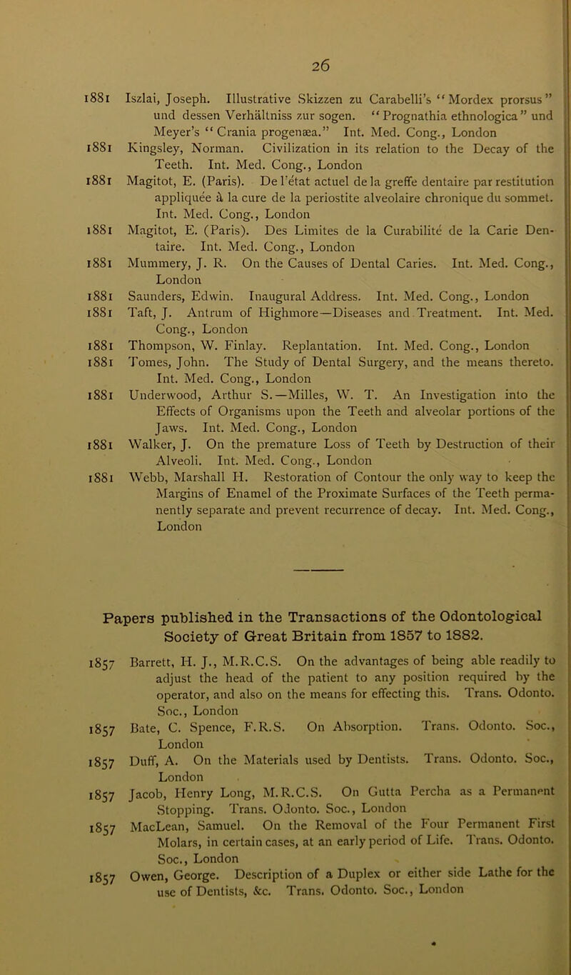 2 6 188r Iszlai, Joseph. Illustrative Skizzen zu Carabelli’s “ Mordex prorsus” und dessen Verhaltniss zur sogen. “ Prognathia ethnologica” und Meyer’s “ Crania progenaaa.” Int. Med. Cong., London ISSi Kingsley, Norman. Civilization in its relation to the Decay of the ; Teeth. Int. Med. Cong., London 1881 Magitot, E. (Paris). De l’etat actuel de la greffe dentaire par restitution appliquee it la cure de la periostite alveolaire chronique du sommet. Int. Med. Cong., London 1881 Magitot, E. (Paris). Des Limites de la Curabilite de la Carie Den- taire. Int. Med. Cong., London 1881 Mummery, J. R. On the Causes of Dental Caries. Int. Med. Cong., London 1881 Saunders, Edwin. Inaugural Address. Int. Med. Cong., London 1881 Taft, J. Antrum of Highmore—Diseases and Treatment. Int. Med. Cong., London 1881 Thompson, W. Finlay. Replantation. Int. Med. Cong., London 1881 Tomes, John. The Study of Dental Surgery, and the means thereto. Int. Med. Cong., London 1881 Underwood, Arthur S.— Milles, W. T. An Investigation into the Effects of Organisms upon the Teeth and alveolar portions of the Jaws. Int. Med. Cong., London 1881 Walker, J. On the premature Loss of Teeth by Destruction of their Alveoli. Int. Med. Cong., London 1881 Webb, Marshall PI. Restoration of Contour the only way to keep the Margins of Enamel of the Proximate Surfaces of the Teeth perma- nently separate and prevent recurrence of decay. Int. Med. Cong., London Papers published in the Transactions of the Odontological Society of Great Britain from 1857 to 1882. 1857 Barrett, IP. J., M.R.C.S. On the advantages of being able readily to adjust the head of the patient to any position required by the operator, and also on the means for effecting this. P'rans. Odonto. Soc., London 1857 Bate, C. Spence, F.R.S. On Absorption. Trans. Odonto. Soc., London 1857 Duff, A. On the Materials used by Dentists. Trans. Odonto. Soc., London 1857 Jacob, Henry Long, M.R.C.S. On Gutta Percha as a Permanent Stopping. P’rans. Odonto. Soc., London 1857 MacLean, Samuel. On the Removal of the Four Permanent First Molars, in certain cases, at an early period of Life. 1'rans. Odonto. Soc., London 1857 Owen, George. Description of a Duplex or either side Lathe for the use of Dentists, See. Trans. Odonto. Soc., London