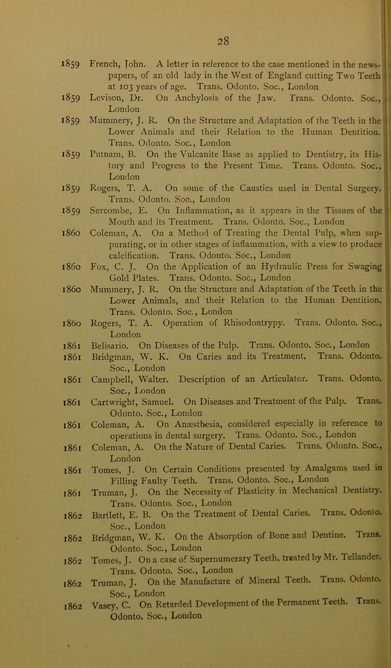 1859 French, John. A letter in reference to the case mentioned in the news- papers, of an old lady in the West of England cutting Two Teeth at 103 years of age. Trans. Odonto. Soc., London 1859 Levison, Dr. On Anchylosis of the Jaw. Trans. Odonto. Soc,, London 1859 Mummery, J. R. On the Structure and Adaptation of the Teeth in the Lower Animals and their Relation to the Human Dentition. Trans. Odonto. Soc., London 1859 Putnam, B. On the Vulcanite Base as applied to Dentistry, its His-; ; tory and Progress to the Present Time. Trans. Odonto. Soc., London 1859 Rogers, T. A. On some of the Caustics used in Dental Surgery. Trans. Odonto. Soo., London 1859 Sercombe, E. On Inflammation, as it appears in the Tissues of the i 1 Mouth and its Treatment. Trans. Odonto. Soc., London 1860 Coleman, A. On a Method of Treating the Dental Pulp, when sup- purating, or in other stages of inflammation, with a view to produce calcification. Trans. Odonto. Soc., London i860 Fox, C. J. On the Application of an Hydraulic Press for Swaging Gold Plates. Trans. Odonto. Soc., London i860 Mummery, J. R. On the Structure and Adaptation of the Teeth in the Lower Animals, and their Relation to the Human Dentition. Trans. Odonto. Soc., London 1860 Rogers, T. A. Operation of Rhisodontrypy. Trans. Odonto. Soc., London 1861 Belisario. On Diseases of the Pulp. Trans. Odonto. Soc., London 1861 Bridgman, W. K. On Caries and its Treatment. Trans. Odonto. Soc., London 1861 Campbell, Walter. Description of an Articulator. Trans. Odonto. Soc., London 1861 Cartwright, Samuel. On Diseases and Treatment of the Pulp. Trans. Odonto. Soc., London 1861 Coleman, A. On Anaesthesia, considered especially in reference to operations in dental surgery. Trans. Odonto. Soc., London 1861 Coleman, A. On the Nature of Dental Caries. Trans. Odonto. Soc., London 1861 Tomes, J. On Certain Conditions presented by Amalgams used in Filling Faulty Teeth. Trans. Odonto. Soc., London 1861 Truman, J. On the Necessity of Plasticity in Mechanical Dentistry. Trans. Odonto. Soc., London 1862 Bartlett, E. B. On the Treatment of Dental Caries. Trans. Odonto. Soc., London 1862 Bridgman, W. K. On the Absorption of Bone and Dentine. Trans. Odonto. Soc., London 1862 Tomes, J. On a case of Supernumerary Teeth, treated by Mr. Tellander. Trans. Odonto. Soc., London 1862 Truman, J. On the Manufacture of Mineral Teeth. Trans. Odonto. Soc., London 1862 Vasey, C. On Retarded Development of the Permanent Teeth. Trans.