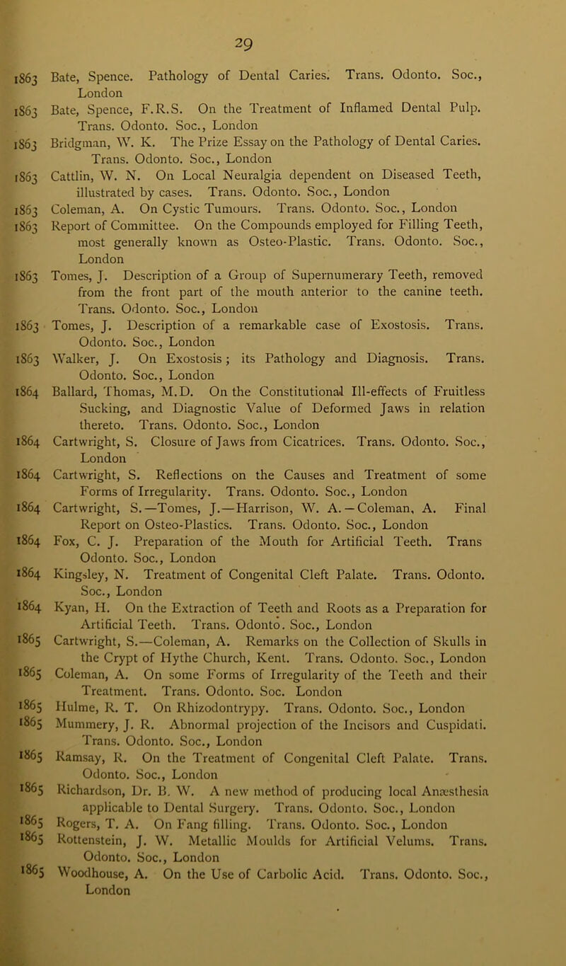 1863 Bate, Spence. Pathology of Dental Caries. Trans. Odonto. Soc., London 1863 Bate, Spence, F.R.S. On the Treatment of Inflamed Dental Pulp. Trans. Odonto. Soc., London 1863 Bridgman, W. K. The Prize Essay on the Pathology of Dental Caries. Trans. Odonto. Soc., London 1S63 Cattlin, W. N. On Local Neuralgia dependent on Diseased Teeth, illustrated by cases. Trans. Odonto. Soc., London 1863 Coleman, A. On Cystic Tumours. Trans. Odonto. Soc., London 1863 Report of Committee. On the Compounds employed for Filling Teeth, most generally known as Osteo-Plastic. Trans. Odonto. Soc., London 1S63 Tomes, J. Description of a Group of Supernumerary Teeth, removed from the front part of the mouth anterior to the canine teeth. Trans. Odonto. Soc., London 1863 Tomes, J. Description of a remarkable case of Exostosis. Trans. Odonto. Soc., London 1863 Walker, J. On Exostosis; its Pathology and Diagnosis. Trans. Odonto. Soc., London 1864 Ballard, Thomas, M.D. On the Constitutional Ill-effects of Fruitless Sucking, and Diagnostic Value of Deformed Jaws in relation thereto. Trans. Odonto. Soc., London 1864 Cartwright, S. Closure of Jaws from Cicatrices. Trans. Odonto. Soc., London 1864 Cartwright, S. Reflections on the Causes and Treatment of some Forms of Irregularity. Trans. Odonto. Soc., London 1864 Cartwright, S.—Tomes, J.—Harrison, W. A.— Coleman, A. Final Report on Osteo-Plastics. Trans. Odonto. Soc., London 1864 Fox, C. J. Preparation of the Mouth for Artificial Teeth. Trans Odonto. Soc., London 1864 Kingsley, N. Treatment of Congenital Cleft Palate. Trans. Odonto. Soc., London 1864 Kyan, H. On the Extraction of Teeth and Roots as a Preparation for Artificial Teeth. Trans. Odonto. Soc., London 1865 Cartwright, S.—Coleman, A. Remarks on the Collection of Skulls in the Crypt of ITythe Church, Kent. Trans. Odonto. Soc., London 1865 Coleman, A. On some Forms of Irregularity of the Teeth and their Treatment. Trans. Odonto. Soc. London 1865 Hulme, R. T. On Rhizodontrypy. Trans. Odonto. Soc., London 1865 Mummery, J. R. Abnormal projection of the Incisors and Cuspidati. Trans. Odonto. Soc., London 1865 Ramsay, R, On the Treatment of Congenital Cleft Palate. Trans. Odonto. Soc., London 1865 Richardson, Dr. B. W. A new method of producing local Anesthesia applicable to Dental Surgery. Trans. Odonto. Soc., London *863 Rogers, T. A. On Fang filling. Trans. Odonto. Soc., London *865 Rottenstein, J. W. Metallic Moulds for Artificial Velums. Trans. Odonto. Soc., London 1865 Woodhouse, A. On the Use of Carbolic Acid. Trans. Odonto. Soc., London