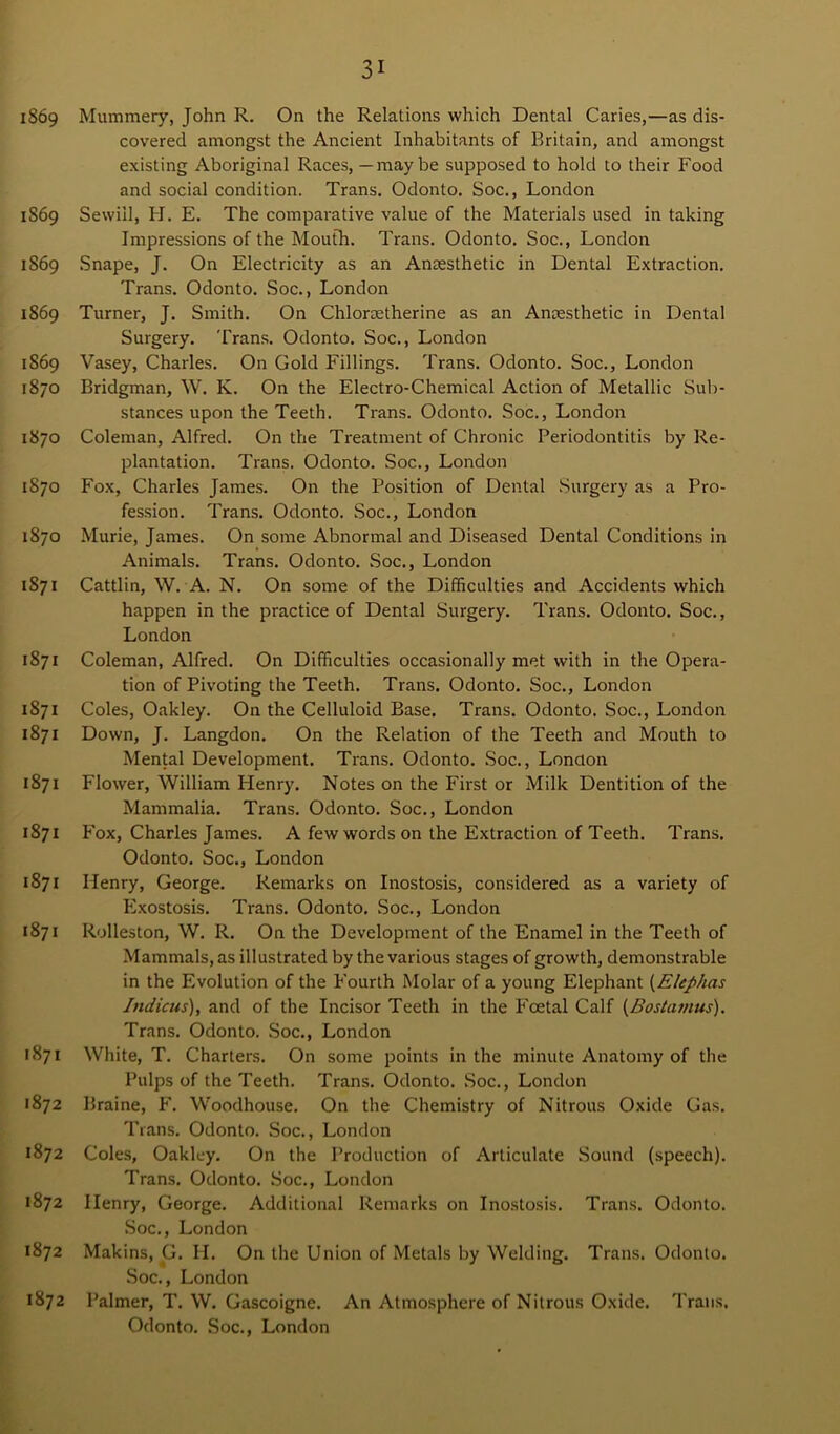 1869 1869 1869 1869 IS69 1870 1870 1870 1870 1871 1871 1871 1871 1871 1871 1871 1871 1871 1872 1872 1872 1872 1872 31 Mummery, John R. On the Relations which Dental Caries,—as dis- covered amongst the Ancient Inhabitants of Britain, and amongst existing Aboriginal Races, —maybe supposed to hold to their Food and social condition. Trans. Odonto. Soc., London Sewiil, H. E. The comparative value of the Materials used in taking Impressions of the Mouth. Trans. Odonto. Soc., London Snape, J. On Electricity as an Anaesthetic in Dental Extraction. Trans. Odonto. Soc., London Turner, J. Smith. On Chloraetherine as an Anaesthetic in Dental Surgery. Trans. Odonto. Soc., London Vasey, Charles. On Gold Fillings. Trans. Odonto. Soc., London Bridgman, W. K. On the Electro-Chemical Action of Metallic Sub- stances upon the Teeth. Trans. Odonto. Soc., London Coleman, Alfred. On the Treatment of Chronic Periodontitis by Re- plantation. Trans. Odonto. Soc., London Fox, Charles James. On the Position of Dental Surgery as a Pro- fession. Trans. Odonto. Soc., London Murie, James. On some Abnormal and Diseased Dental Conditions in Animals. Trans. Odonto. Soc., London Cattlin, W. A. N. On some of the Difficulties and Accidents which happen in the practice of Dental Surgery. Trans. Odonto. Soc., London Coleman, Alfred. On Difficulties occasionally met with in the Opera- tion of Pivoting the Teeth. Trans. Odonto. Soc., London Coles, Oakley. On the Celluloid Base. Trans. Odonto. Soc., London Down, J. Langdon. On the Relation of the Teeth and Mouth to Mental Development. Trans. Odonto. Soc., London Flower, William Henry. Notes on the First or Milk Dentition of the Mammalia. Trans. Odonto. Soc., London Fox, Charles James. A few words on the Extraction of Teeth. Trans. Odonto. Soc., London Henry, George. Remarks on Inostosis, considered as a variety of Exostosis. Trans. Odonto. Soc., London Rolleston, W. R. On the Development of the Enamel in the Teeth of Mammals, as illustrated by the various stages of growth, demonstrable in the Evolution of the Fourth Molar of a young Elephant (Elephas Jndicus), and of the Incisor Teeth in the Foetal Calf (Bostamus). Trans. Odonto. Soc., London White, T. Charters. On some points in the minute Anatomy of the Pulps of the Teeth. Trans. Odonto. Soc., London Braine, F. Woodhouse. On the Chemistry of Nitrous Oxide Gas. Trans. Odonto. Soc., London Coles, Oakley. On the Production of Articulate Sound (speech). Trans. Odonto. Soc., London Henry, George. Additional Remarks on Inostosis. Trans. Odonto. Soc., London Makins, G. H. On the Union of Metals by Welding. Trans. Odonto. Soc., London Palmer, T. W. Gascoigne. An Atmosphere of Nitrous Oxide. Trans.